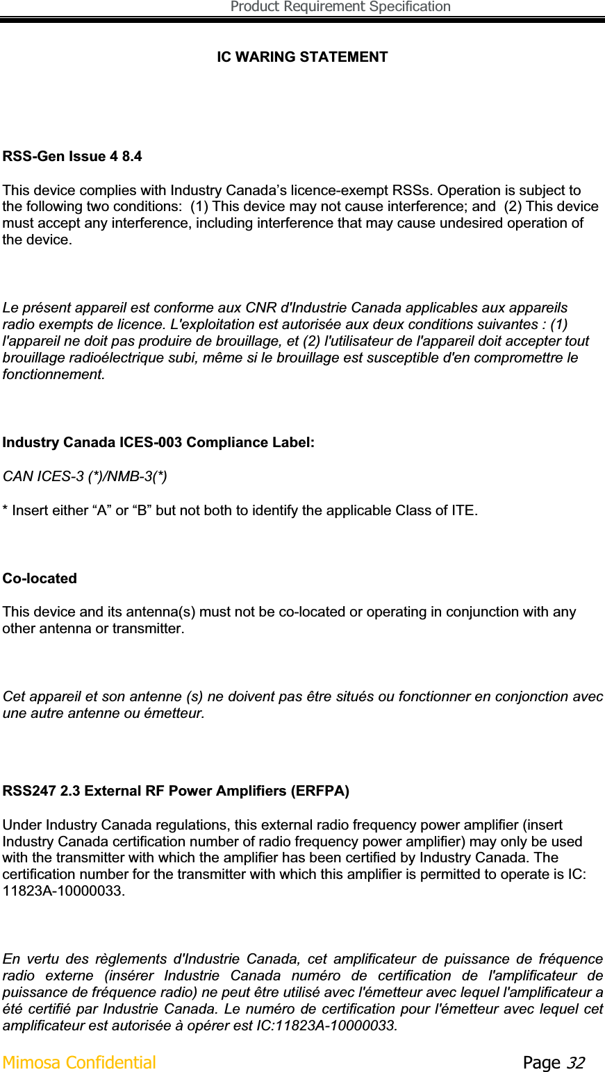   Product Requirement Specification Mimosa Confidential        Page 32IC WARING STATEMENT Industry Canada ICES-003 Compliance Label:  CAN ICES-3 (*)/NMB-3(*)  * Insert either “A” or “B” but not both to identify the applicable Class of ITE. Co-located This device and its antenna(s) must not be co-located or operating in conjunction with any other antenna or transmitter. Cet appareil et son antenne (s) ne doivent pas être situés ou fonctionner en conjonction avec une autre antenne ou émetteur. RSS247 2.3 External RF Power Amplifiers (ERFPA)Under Industry Canada regulations, this external radio frequency power amplifier (insert Industry Canada certification number of radio frequency power amplifier) may only be used with the transmitter with which the amplifier has been certified by Industry Canada. The certification number for the transmitter with which this amplifier is permitted to operate is IC: 11823A-10000033.En  vertu  des  règlements  d&apos;Industrie  Canada,  cet  amplificateur  de  puissance  de  fréquence radio  externe  (insérer  Industrie  Canada  numéro  de  certification  de  l&apos;amplificateur  de puissance de fréquence radio) ne peut être utilisé avec l&apos;émetteur avec lequel l&apos;amplificateur a été certifié par Industrie Canada. Le numéro  de certification pour  l&apos;émetteur avec lequel  cet amplificateur est autorisée à opérer est IC:11823A-10000033. RSS-Gen Issue 4 8.4 This device complies with Industry Canada’s licence-exempt RSSs. Operation is subject to the following two conditions:  (1) This device may not cause interference; and  (2) This device must accept any interference, including interference that may cause undesired operation of the device. Le présent appareil est conforme aux CNR d&apos;Industrie Canada applicables aux appareils radio exempts de licence. L&apos;exploitation est autorisée aux deux conditions suivantes : (1) l&apos;appareil ne doit pas produire de brouillage, et (2) l&apos;utilisateur de l&apos;appareil doit accepter tout brouillage radioélectrique subi, même si le brouillage est susceptible d&apos;en compromettre le fonctionnement.