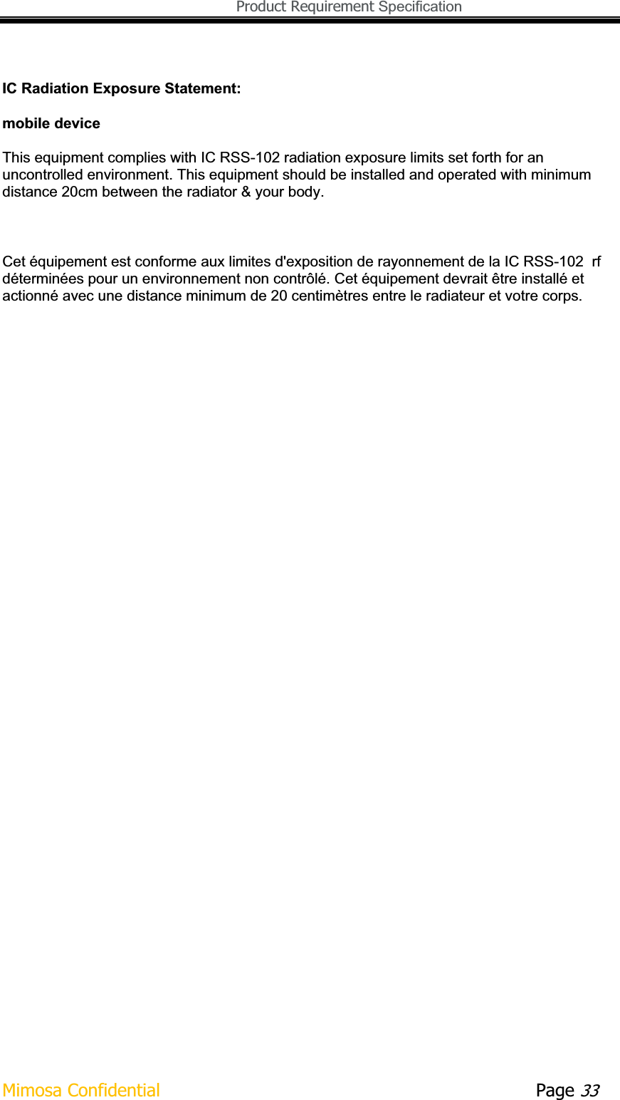   Product Requirement Specification Mimosa Confidential        Page 33IC Radiation Exposure Statement: mobile device This equipment complies with IC RSS-102 radiation exposure limits set forth for an uncontrolled environment. This equipment should be installed and operated with minimum distance 20cm between the radiator &amp; your body. Cet équipement est conforme aux limites d&apos;exposition de rayonnement de la IC RSS-102  rf déterminées pour un environnement non contrôlé. Cet équipement devrait être installé et actionné avec une distance minimum de 20 centimètres entre le radiateur et votre corps. 