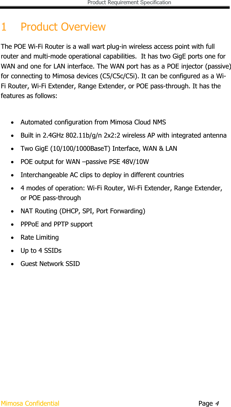  Product Requirement Specification Mimosa Confidential        Page 41 Product Overview The POE Wi-Fi Router is a wall wart plug-in wireless access point with full router and multi-mode operational capabilities.  It has two GigE ports one for WAN and one for LAN interface. The WAN port has as a POE injector (passive) for connecting to Mimosa devices (C5/C5c/C5i). It can be configured as a Wi-Fi Router, Wi-Fi Extender, Range Extender, or POE pass-through. It has the features as follows: xAutomated configuration from Mimosa Cloud NMS xBuilt in 2.4GHz 802.11b/g/n 2x2:2 wireless AP with integrated antenna xTwo GigE (10/100/1000BaseT) Interface, WAN &amp; LAN xPOE output for WAN –passive PSE 48V/10W xInterchangeable AC clips to deploy in different countries x4 modes of operation: Wi-Fi Router, Wi-Fi Extender, Range Extender, or POE pass-through xNAT Routing (DHCP, SPI, Port Forwarding) xPPPoE and PPTP support xRate Limiting xUp to 4 SSIDs xGuest Network SSID 