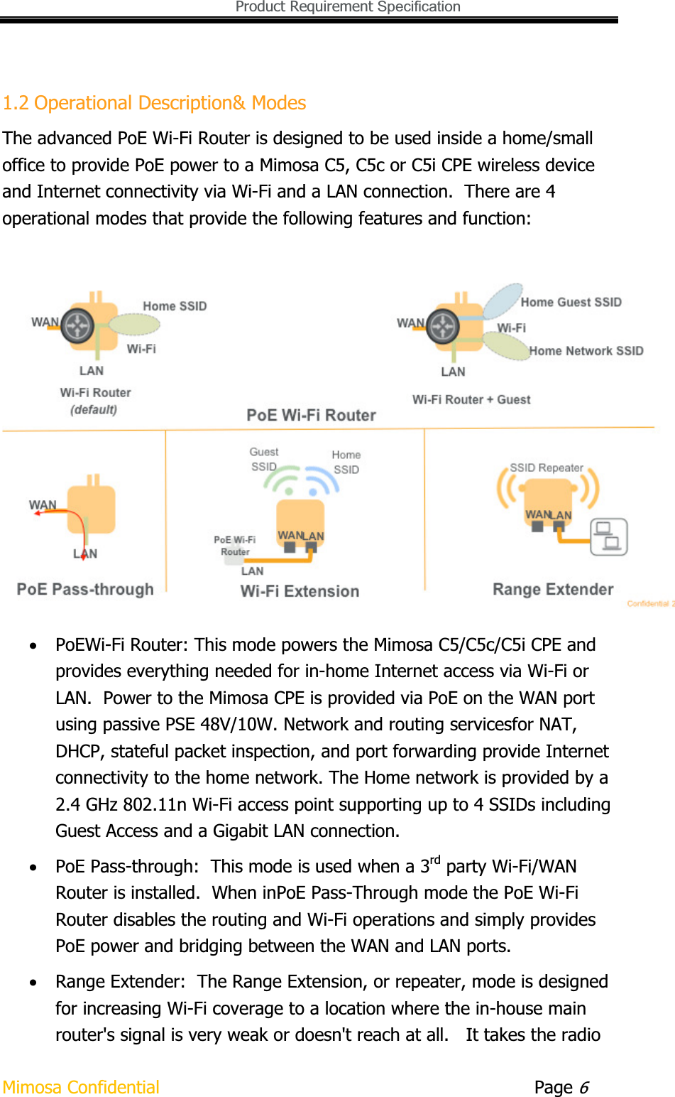   Product Requirement Specification Mimosa Confidential        Page 61.2 Operational Description&amp; Modes The advanced PoE Wi-Fi Router is designed to be used inside a home/small office to provide PoE power to a Mimosa C5, C5c or C5i CPE wireless device and Internet connectivity via Wi-Fi and a LAN connection.  There are 4 operational modes that provide the following features and function: xPoEWi-Fi Router: This mode powers the Mimosa C5/C5c/C5i CPE and provides everything needed for in-home Internet access via Wi-Fi or LAN.  Power to the Mimosa CPE is provided via PoE on the WAN port using passive PSE 48V/10W. Network and routing servicesfor NAT, DHCP, stateful packet inspection, and port forwarding provide Internet connectivity to the home network. The Home network is provided by a 2.4 GHz 802.11n Wi-Fi access point supporting up to 4 SSIDs including Guest Access and a Gigabit LAN connection. xPoE Pass-through:  This mode is used when a 3rd party Wi-Fi/WAN Router is installed.  When inPoE Pass-Through mode the PoE Wi-Fi Router disables the routing and Wi-Fi operations and simply provides PoE power and bridging between the WAN and LAN ports. xRange Extender:  The Range Extension, or repeater, mode is designed for increasing Wi-Fi coverage to a location where the in-house main router&apos;s signal is very weak or doesn&apos;t reach at all.   It takes the radio 