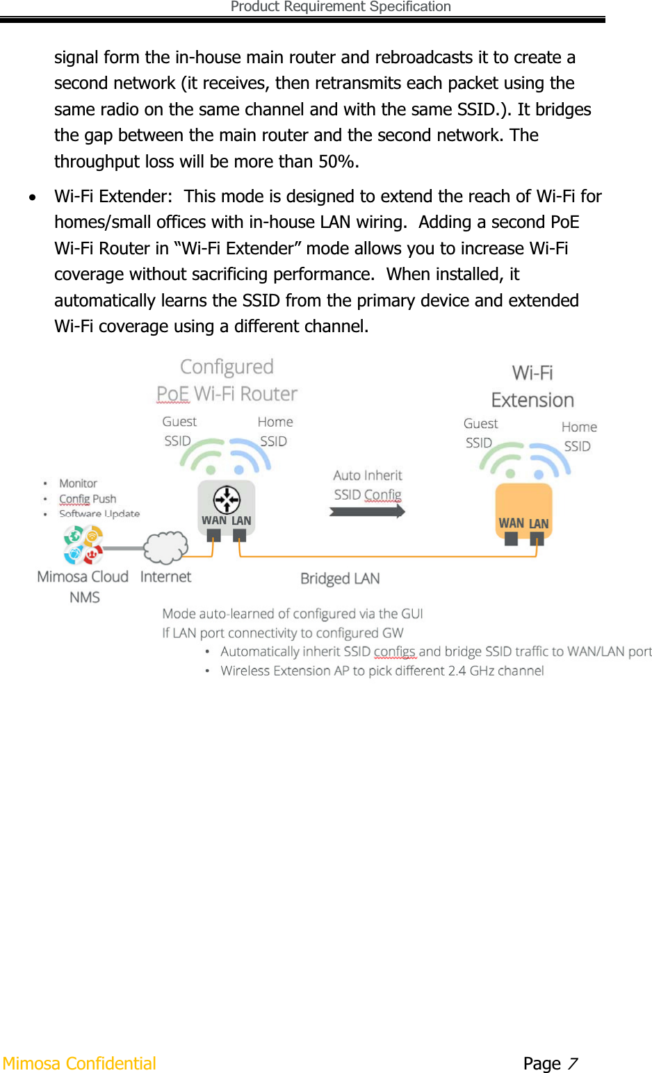   Product Requirement Specification Mimosa Confidential        Page 7signal form the in-house main router and rebroadcasts it to create a second network (it receives, then retransmits each packet using the same radio on the same channel and with the same SSID.). It bridges the gap between the main router and the second network. The throughput loss will be more than 50%.  xWi-Fi Extender:  This mode is designed to extend the reach of Wi-Fi for homes/small offices with in-house LAN wiring.  Adding a second PoE Wi-Fi Router in “Wi-Fi Extender” mode allows you to increase Wi-Fi coverage without sacrificing performance.  When installed, it automatically learns the SSID from the primary device and extended Wi-Fi coverage using a different channel. 