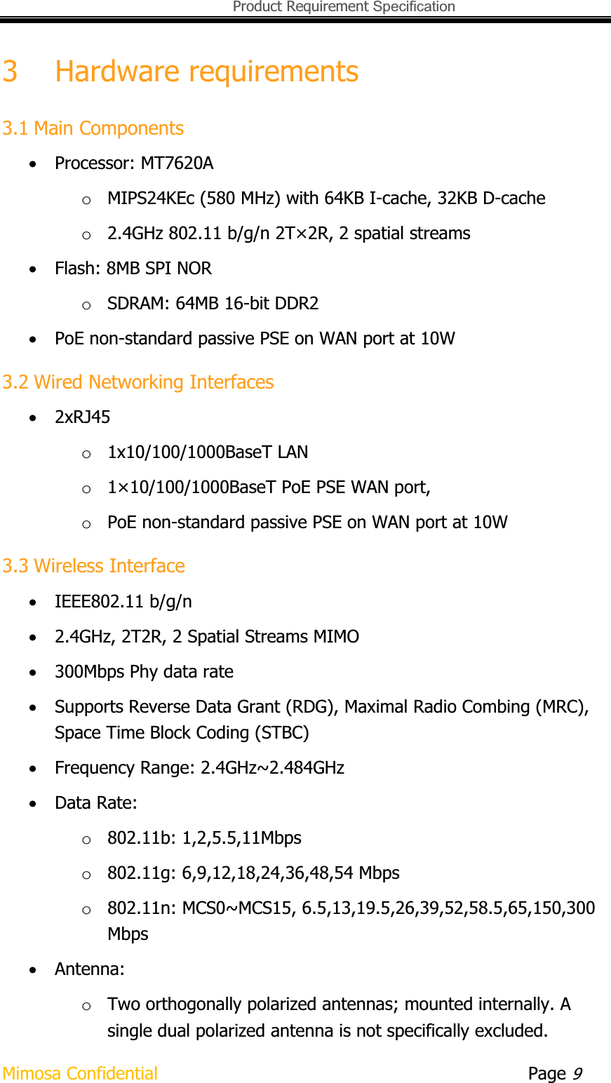   Product Requirement Specification Mimosa Confidential        Page 93 Hardware requirements 3.1 Main Components xProcessor: MT7620AoMIPS24KEc (580 MHz) with 64KB I-cache, 32KB D-cache o2.4GHz 802.11 b/g/n 2T×2R, 2 spatial streams xFlash: 8MB SPI NORoSDRAM: 64MB 16-bit DDR2 xPoE non-standard passive PSE on WAN port at 10W 3.2 Wired Networking Interfaces x2xRJ45o1x10/100/1000BaseT LAN o1×10/100/1000BaseT PoE PSE WAN port,oPoE non-standard passive PSE on WAN port at 10W 3.3 Wireless Interface xIEEE802.11 b/g/n x2.4GHz, 2T2R, 2 Spatial Streams MIMO x300Mbps Phy data rate xSupports Reverse Data Grant (RDG), Maximal Radio Combing (MRC), Space Time Block Coding (STBC) xFrequency Range: 2.4GHz~2.484GHz xData Rate: o802.11b: 1,2,5.5,11Mbps o802.11g: 6,9,12,18,24,36,48,54 Mbps o802.11n: MCS0~MCS15, 6.5,13,19.5,26,39,52,58.5,65,150,300Mbps xAntenna: oTwo orthogonally polarized antennas; mounted internally. A single dual polarized antenna is not specifically excluded. 