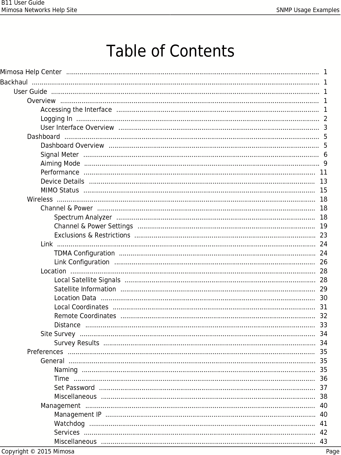 B11 User GuideMimosa Networks Help Site SNMP Usage ExamplesCopyright © 2015 Mimosa PageTable of ContentsMimosa Help Center   1 ................................................................................................................................... Backhaul   1 ..................................................................................................................................................... User Guide   1 ........................................................................................................................................... Overview   1 ...................................................................................................................................... Accessing the Interface   1 ......................................................................................................... Logging In   2 .............................................................................................................................. User Interface Overview   3 ........................................................................................................ Dashboard   5 .................................................................................................................................... Dashboard Overview   5 ............................................................................................................. Signal Meter   6 .......................................................................................................................... Aiming Mode   9 .......................................................................................................................... Performance   11 ........................................................................................................................ Device Details   13 ..................................................................................................................... MIMO Status   15 ........................................................................................................................ Wireless   18 ...................................................................................................................................... Channel &amp; Power   18 ................................................................................................................. Spectrum Analyzer   18 ....................................................................................................... Channel &amp; Power Settings   19 ............................................................................................ Exclusions &amp; Restrictions   23 .............................................................................................. Link   24 ...................................................................................................................................... TDMA Configuration   24 ...................................................................................................... Link Configuration   26 ........................................................................................................ Location   28 ............................................................................................................................... Local Satellite Signals   28 ................................................................................................... Satellite Information   29 ..................................................................................................... Location Data   30 ............................................................................................................... Local Coordinates   31 ......................................................................................................... Remote Coordinates   32 ..................................................................................................... Distance   33 ....................................................................................................................... Site Survey   34 .......................................................................................................................... Survey Results   34 .............................................................................................................. Preferences   35 ................................................................................................................................ General   35 ................................................................................................................................ Naming   35 ......................................................................................................................... Time   36 ............................................................................................................................. Set Password   37 ................................................................................................................ Miscellaneous   38 ............................................................................................................... Management   40 ....................................................................................................................... Management IP   40 ............................................................................................................. Watchdog   41 ..................................................................................................................... Services   42 ........................................................................................................................ Miscellaneous   43 ............................................................................................................... 