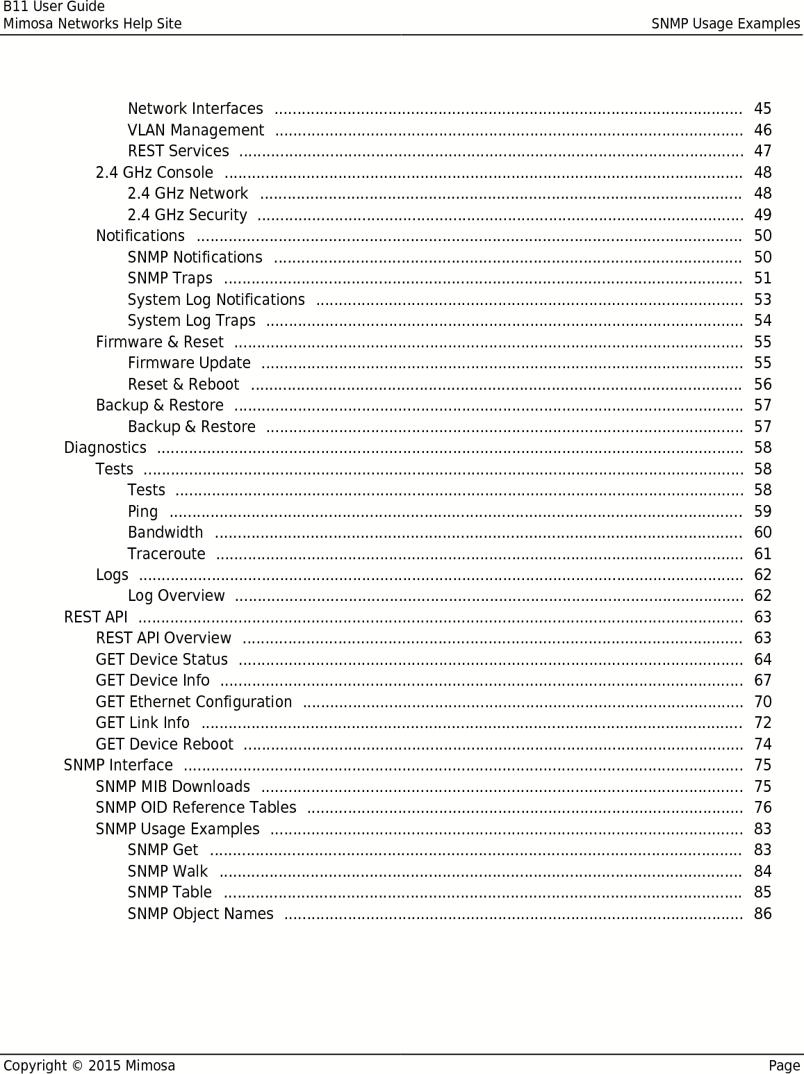B11 User GuideMimosa Networks Help Site SNMP Usage ExamplesCopyright © 2015 Mimosa PageNetwork Interfaces   45 ....................................................................................................... VLAN Management   46 ....................................................................................................... REST Services   47 ............................................................................................................... 2.4 GHz Console   48 .................................................................................................................. 2.4 GHz Network   48 .......................................................................................................... 2.4 GHz Security   49 ........................................................................................................... Notifications   50 ........................................................................................................................ SNMP Notifications   50 ....................................................................................................... SNMP Traps   51 .................................................................................................................. System Log Notifications   53 .............................................................................................. System Log Traps   54 ......................................................................................................... Firmware &amp; Reset   55 ................................................................................................................ Firmware Update   55 .......................................................................................................... Reset &amp; Reboot   56 ............................................................................................................ Backup &amp; Restore   57 ................................................................................................................ Backup &amp; Restore   57 ......................................................................................................... Diagnostics   58 ................................................................................................................................. Tests   58 .................................................................................................................................... Tests   58 ............................................................................................................................. Ping   59 .............................................................................................................................. Bandwidth   60 .................................................................................................................... Traceroute   61 .................................................................................................................... Logs   62 ..................................................................................................................................... Log Overview   62 ................................................................................................................ REST API   63 ..................................................................................................................................... REST API Overview   63 .............................................................................................................. GET Device Status   64 ............................................................................................................... GET Device Info   67 ................................................................................................................... GET Ethernet Configuration   70 ................................................................................................. GET Link Info   72 ....................................................................................................................... GET Device Reboot   74 .............................................................................................................. SNMP Interface   75 ........................................................................................................................... SNMP MIB Downloads   75 .......................................................................................................... SNMP OID Reference Tables   76 ................................................................................................ SNMP Usage Examples   83 ........................................................................................................ SNMP Get   83 ..................................................................................................................... SNMP Walk   84 ................................................................................................................... SNMP Table   85 .................................................................................................................. SNMP Object Names   86 ..................................................................................................... 