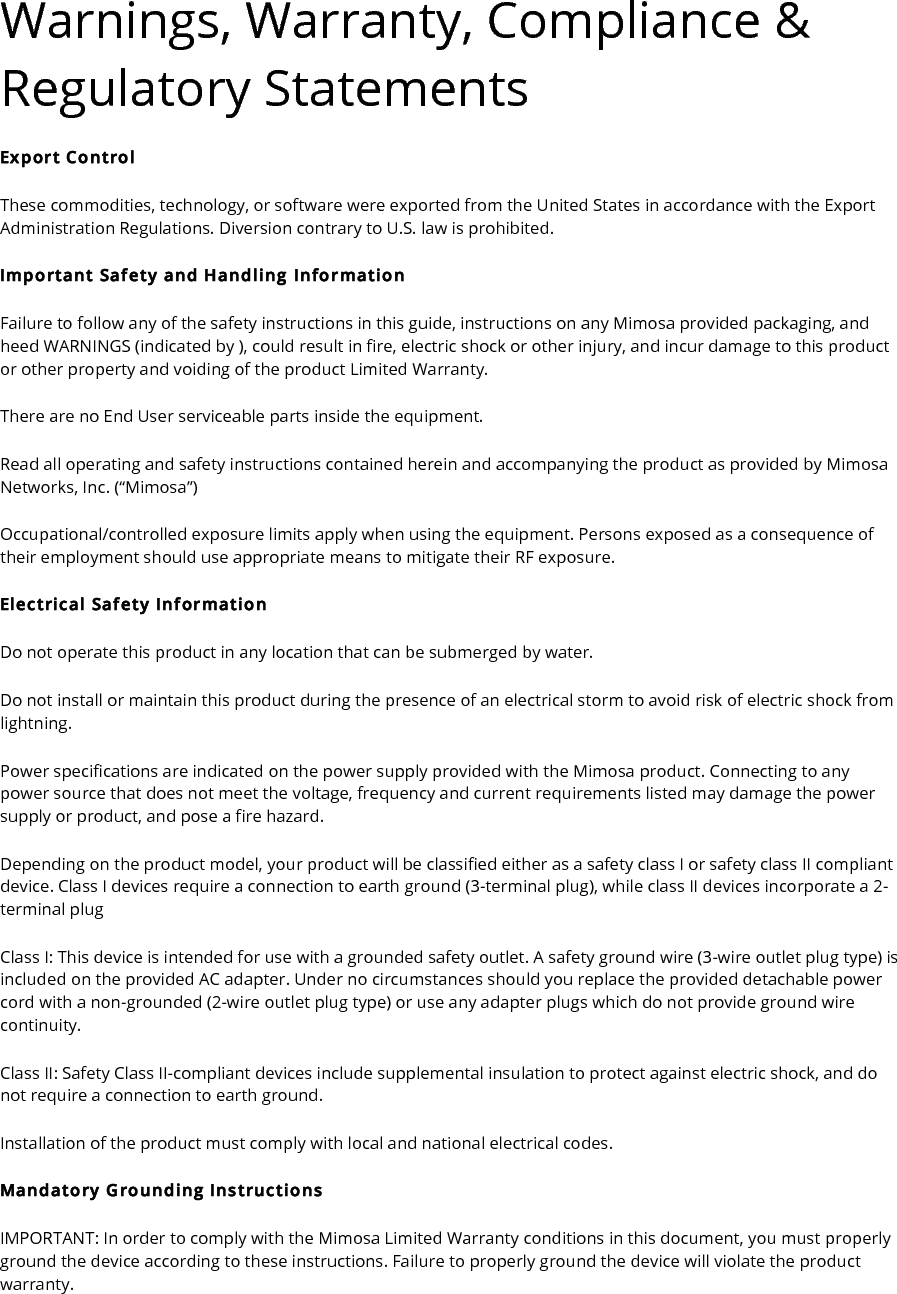 Warnings, Warranty, Compliance &amp; Regulatory Statements Export Control These commodities, technology, or software were exported from the United States in accordance with the Export Administration Regulations. Diversion contrary to U.S. law is prohibited. Important Safety and Handling Information Failure to follow any of the safety instructions in this guide, instructions on any Mimosa provided packaging, and heed WARNINGS (indicated by ), could result in fire, electric shock or other injury, and incur damage to this product or other property and voiding of the product Limited Warranty. There are no End User serviceable parts inside the equipment. Read all operating and safety instructions contained herein and accompanying the product as provided by Mimosa Networks, Inc. (“Mimosa”)  Occupational/controlled exposure limits apply when using the equipment. Persons exposed as a consequence of their employment should use appropriate means to mitigate their RF exposure.  Electrical Safety Information Do not operate this product in any location that can be submerged by water. Do not install or maintain this product during the presence of an electrical storm to avoid risk of electric shock from lightning. Power specifications are indicated on the power supply provided with the Mimosa product. Connecting to any power source that does not meet the voltage, frequency and current requirements listed may damage the power supply or product, and pose a fire hazard. Depending on the product model, your product will be classified either as a safety class I or safety class II compliant device. Class I devices require a connection to earth ground (3-terminal plug), while class II devices incorporate a 2-terminal plug Class I: This device is intended for use with a grounded safety outlet. A safety ground wire (3-wire outlet plug type) is included on the provided AC adapter. Under no circumstances should you replace the provided detachable power cord with a non-grounded (2-wire outlet plug type) or use any adapter plugs which do not provide ground wire continuity. Class II: Safety Class II-compliant devices include supplemental insulation to protect against electric shock, and do not require a connection to earth ground. Installation of the product must comply with local and national electrical codes. Mandatory Grounding Instructions IMPORTANT: In order to comply with the Mimosa Limited Warranty conditions in this document, you must properly ground the device according to these instructions. Failure to properly ground the device will violate the product warranty. 