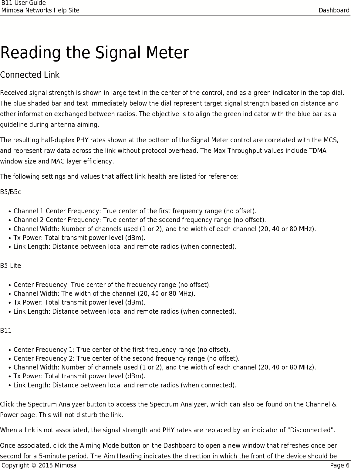 B11 User GuideMimosa Networks Help Site DashboardCopyright © 2015 Mimosa Page 6Reading the Signal MeterConnected Link Received signal strength is shown in large text in the center of the control, and as a green indicator in the top dial.The blue shaded bar and text immediately below the dial represent target signal strength based on distance andother information exchanged between radios. The objective is to align the green indicator with the blue bar as aguideline during antenna aiming.The resulting half-duplex PHY rates shown at the bottom of the Signal Meter control are correlated with the MCS,and represent raw data across the link without protocol overhead. The Max Throughput values include TDMAwindow size and MAC layer efficiency.The following settings and values that affect link health are listed for reference:B5/B5cChannel 1 Center Frequency: True center of the first frequency range (no offset).●Channel 2 Center Frequency: True center of the second frequency range (no offset).●Channel Width: Number of channels used (1 or 2), and the width of each channel (20, 40 or 80 MHz).●Tx Power: Total transmit power level (dBm).●Link Length: Distance between local and remote radios (when connected).●B5-LiteCenter Frequency: True center of the frequency range (no offset).●Channel Width: The width of the channel (20, 40 or 80 MHz).●Tx Power: Total transmit power level (dBm).●Link Length: Distance between local and remote radios (when connected).●B11Center Frequency 1: True center of the first frequency range (no offset).●Center Frequency 2: True center of the second frequency range (no offset).●Channel Width: Number of channels used (1 or 2), and the width of each channel (20, 40 or 80 MHz).●Tx Power: Total transmit power level (dBm).●Link Length: Distance between local and remote radios (when connected).●Click the Spectrum Analyzer button to access the Spectrum Analyzer, which can also be found on the Channel &amp;Power page. This will not disturb the link.When a link is not associated, the signal strength and PHY rates are replaced by an indicator of &quot;Disconnected&quot;.Once associated, click the Aiming Mode button on the Dashboard to open a new window that refreshes once persecond for a 5-minute period. The Aim Heading indicates the direction in which the front of the device should be