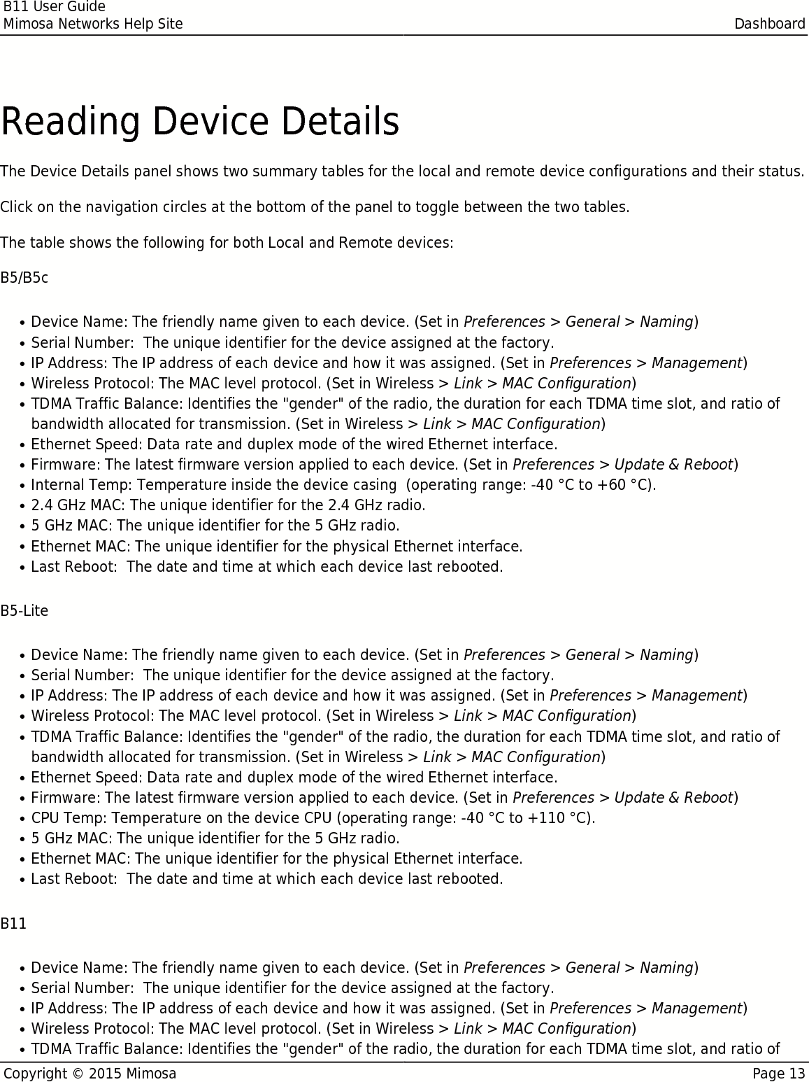 B11 User GuideMimosa Networks Help Site DashboardCopyright © 2015 Mimosa Page 13Reading Device DetailsThe Device Details panel shows two summary tables for the local and remote device configurations and their status.Click on the navigation circles at the bottom of the panel to toggle between the two tables.The table shows the following for both Local and Remote devices:B5/B5cDevice Name: The friendly name given to each device. (Set in Preferences &gt; General &gt; Naming)●Serial Number:  The unique identifier for the device assigned at the factory.●IP Address: The IP address of each device and how it was assigned. (Set in Preferences &gt; Management)●Wireless Protocol: The MAC level protocol. (Set in Wireless &gt; Link &gt; MAC Configuration)●TDMA Traffic Balance: Identifies the &quot;gender&quot; of the radio, the duration for each TDMA time slot, and ratio of●bandwidth allocated for transmission. (Set in Wireless &gt; Link &gt; MAC Configuration)Ethernet Speed: Data rate and duplex mode of the wired Ethernet interface.●Firmware: The latest firmware version applied to each device. (Set in Preferences &gt; Update &amp; Reboot)●Internal Temp: Temperature inside the device casing  (operating range: -40 °C to +60 °C).●2.4 GHz MAC: The unique identifier for the 2.4 GHz radio.●5 GHz MAC: The unique identifier for the 5 GHz radio.●Ethernet MAC: The unique identifier for the physical Ethernet interface.●Last Reboot:  The date and time at which each device last rebooted.●B5-LiteDevice Name: The friendly name given to each device. (Set in Preferences &gt; General &gt; Naming)●Serial Number:  The unique identifier for the device assigned at the factory.●IP Address: The IP address of each device and how it was assigned. (Set in Preferences &gt; Management)●Wireless Protocol: The MAC level protocol. (Set in Wireless &gt; Link &gt; MAC Configuration)●TDMA Traffic Balance: Identifies the &quot;gender&quot; of the radio, the duration for each TDMA time slot, and ratio of●bandwidth allocated for transmission. (Set in Wireless &gt; Link &gt; MAC Configuration)Ethernet Speed: Data rate and duplex mode of the wired Ethernet interface.●Firmware: The latest firmware version applied to each device. (Set in Preferences &gt; Update &amp; Reboot)●CPU Temp: Temperature on the device CPU (operating range: -40 °C to +110 °C).●5 GHz MAC: The unique identifier for the 5 GHz radio.●Ethernet MAC: The unique identifier for the physical Ethernet interface.●Last Reboot:  The date and time at which each device last rebooted.●B11Device Name: The friendly name given to each device. (Set in Preferences &gt; General &gt; Naming)●Serial Number:  The unique identifier for the device assigned at the factory.●IP Address: The IP address of each device and how it was assigned. (Set in Preferences &gt; Management)●Wireless Protocol: The MAC level protocol. (Set in Wireless &gt; Link &gt; MAC Configuration)●TDMA Traffic Balance: Identifies the &quot;gender&quot; of the radio, the duration for each TDMA time slot, and ratio of●