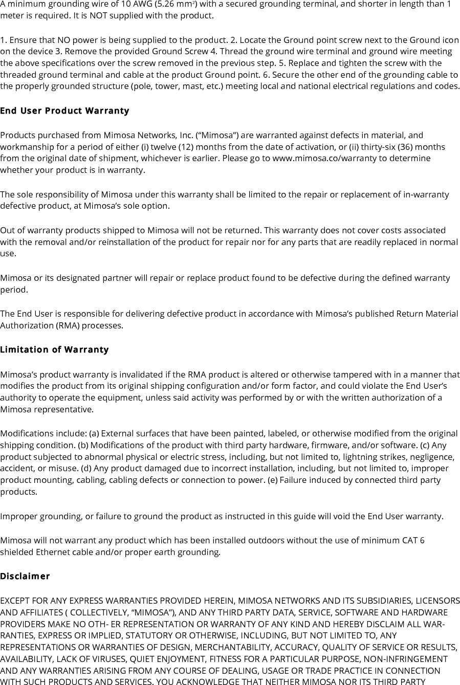 A minimum grounding wire of 10 AWG (5.26 mm2) with a secured grounding terminal, and shorter in length than 1 meter is required. It is NOT supplied with the product. 1. Ensure that NO power is being supplied to the product. 2. Locate the Ground point screw next to the Ground icon on the device 3. Remove the provided Ground Screw 4. Thread the ground wire terminal and ground wire meeting the above specifications over the screw removed in the previous step. 5. Replace and tighten the screw with the threaded ground terminal and cable at the product Ground point. 6. Secure the other end of the grounding cable to the properly grounded structure (pole, tower, mast, etc.) meeting local and national electrical regulations and codes. End User Product Warranty Products purchased from Mimosa Networks, Inc. (“Mimosa”) are warranted against defects in material, and workmanship for a period of either (i) twelve (12) months from the date of activation, or (ii) thirty-six (36) months from the original date of shipment, whichever is earlier. Please go to www.mimosa.co/warranty to determine whether your product is in warranty. The sole responsibility of Mimosa under this warranty shall be limited to the repair or replacement of in-warranty defective product, at Mimosa’s sole option. Out of warranty products shipped to Mimosa will not be returned. This warranty does not cover costs associated with the removal and/or reinstallation of the product for repair nor for any parts that are readily replaced in normal use. Mimosa or its designated partner will repair or replace product found to be defective during the defined warranty period. The End User is responsible for delivering defective product in accordance with Mimosa’s published Return Material Authorization (RMA) processes. Limitation of Warranty Mimosa’s product warranty is invalidated if the RMA product is altered or otherwise tampered with in a manner that modifies the product from its original shipping configuration and/or form factor, and could violate the End User’s authority to operate the equipment, unless said activity was performed by or with the written authorization of a Mimosa representative. Modifications include: (a) External surfaces that have been painted, labeled, or otherwise modified from the original shipping condition. (b) Modifications of the product with third party hardware, firmware, and/or software. (c) Any product subjected to abnormal physical or electric stress, including, but not limited to, lightning strikes, negligence, accident, or misuse. (d) Any product damaged due to incorrect installation, including, but not limited to, improper product mounting, cabling, cabling defects or connection to power. (e) Failure induced by connected third party products. Improper grounding, or failure to ground the product as instructed in this guide will void the End User warranty. Mimosa will not warrant any product which has been installed outdoors without the use of minimum CAT 6 shielded Ethernet cable and/or proper earth grounding. Disclaimer EXCEPT FOR ANY EXPRESS WARRANTIES PROVIDED HEREIN, MIMOSA NETWORKS AND ITS SUBSIDIARIES, LICENSORS AND AFFILIATES ( COLLECTIVELY, “MIMOSA”), AND ANY THIRD PARTY DATA, SERVICE, SOFTWARE AND HARDWARE PROVIDERS MAKE NO OTH- ER REPRESENTATION OR WARRANTY OF ANY KIND AND HEREBY DISCLAIM ALL WAR- RANTIES, EXPRESS OR IMPLIED, STATUTORY OR OTHERWISE, INCLUDING, BUT NOT LIMITED TO, ANY REPRESENTATIONS OR WARRANTIES OF DESIGN, MERCHANTABILITY, ACCURACY, QUALITY OF SERVICE OR RESULTS, AVAILABILITY, LACK OF VIRUSES, QUIET ENJOYMENT, FITNESS FOR A PARTICULAR PURPOSE, NON-INFRINGEMENT AND ANY WARRANTIES ARISING FROM ANY COURSE OF DEALING, USAGE OR TRADE PRACTICE IN CONNECTION WITH SUCH PRODUCTS AND SERVICES. YOU ACKNOWLEDGE THAT NEITHER MIMOSA NOR ITS THIRD PARTY 