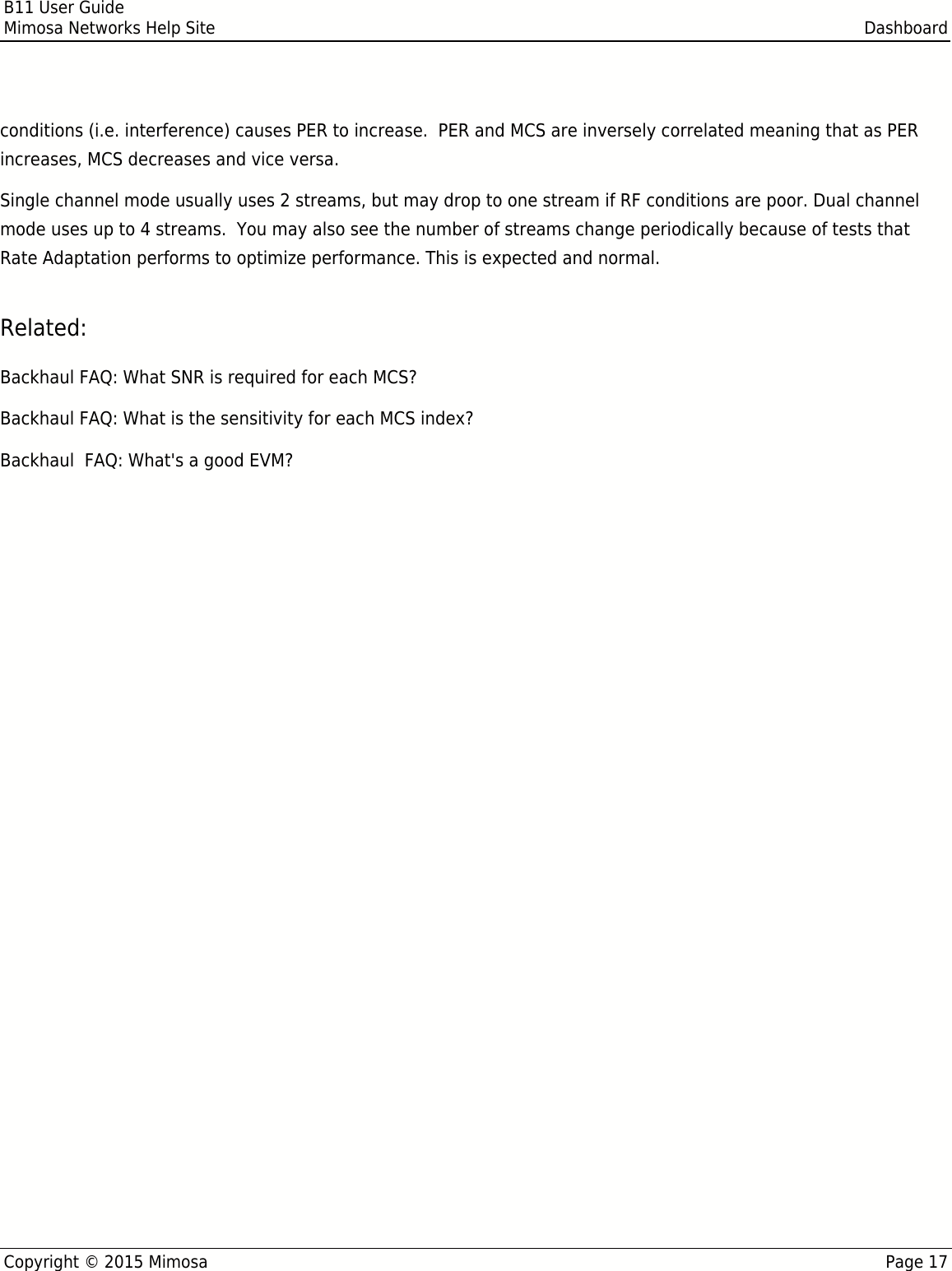 B11 User GuideMimosa Networks Help Site DashboardCopyright © 2015 Mimosa Page 17conditions (i.e. interference) causes PER to increase.  PER and MCS are inversely correlated meaning that as PERincreases, MCS decreases and vice versa.Single channel mode usually uses 2 streams, but may drop to one stream if RF conditions are poor. Dual channelmode uses up to 4 streams.  You may also see the number of streams change periodically because of tests thatRate Adaptation performs to optimize performance. This is expected and normal.Related:Backhaul FAQ: What SNR is required for each MCS?Backhaul FAQ: What is the sensitivity for each MCS index?Backhaul  FAQ: What&apos;s a good EVM?