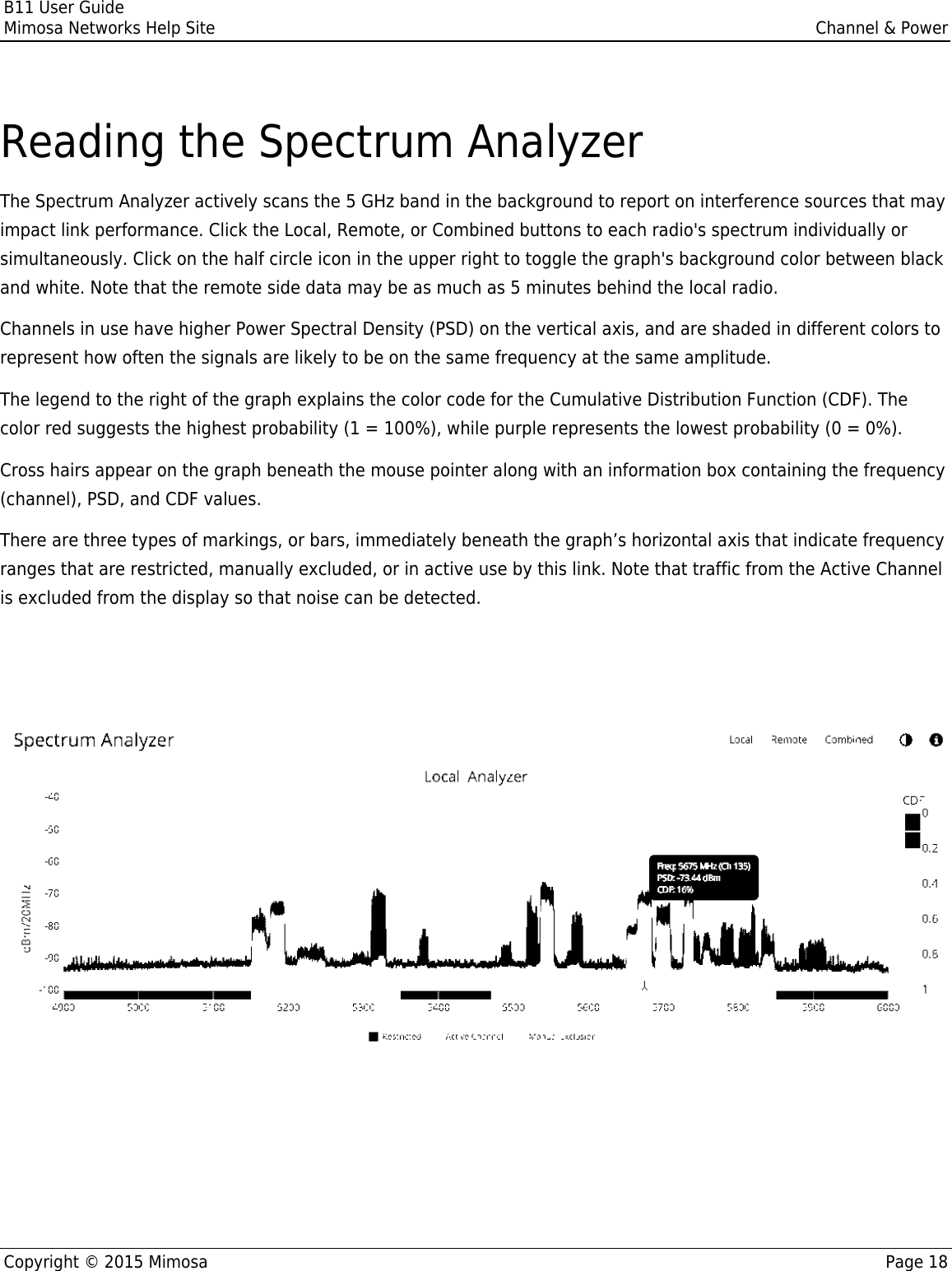 B11 User GuideMimosa Networks Help Site Channel &amp; PowerCopyright © 2015 Mimosa Page 18Reading the Spectrum AnalyzerThe Spectrum Analyzer actively scans the 5 GHz band in the background to report on interference sources that mayimpact link performance. Click the Local, Remote, or Combined buttons to each radio&apos;s spectrum individually orsimultaneously. Click on the half circle icon in the upper right to toggle the graph&apos;s background color between blackand white. Note that the remote side data may be as much as 5 minutes behind the local radio.Channels in use have higher Power Spectral Density (PSD) on the vertical axis, and are shaded in different colors torepresent how often the signals are likely to be on the same frequency at the same amplitude.The legend to the right of the graph explains the color code for the Cumulative Distribution Function (CDF). Thecolor red suggests the highest probability (1 = 100%), while purple represents the lowest probability (0 = 0%).Cross hairs appear on the graph beneath the mouse pointer along with an information box containing the frequency(channel), PSD, and CDF values.There are three types of markings, or bars, immediately beneath the graph’s horizontal axis that indicate frequencyranges that are restricted, manually excluded, or in active use by this link. Note that traffic from the Active Channelis excluded from the display so that noise can be detected.Note: Buttons on the upper right of the graph show the spectrum for the local radio, the remote radio or aNote: Buttons on the upper right of the graph show the spectrum for the local radio, the remote radio or acombined view.combined view.