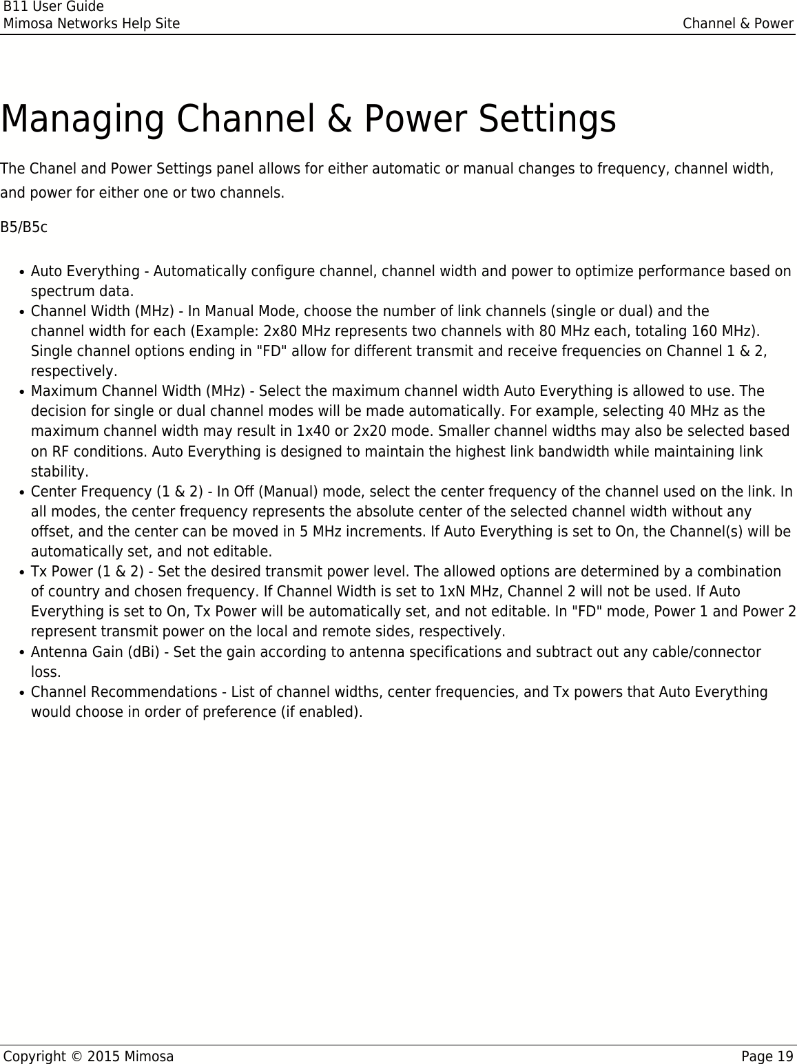 B11 User GuideMimosa Networks Help Site Channel &amp; PowerCopyright © 2015 Mimosa Page 19Managing Channel &amp; Power SettingsThe Chanel and Power Settings panel allows for either automatic or manual changes to frequency, channel width,and power for either one or two channels.B5/B5cAuto Everything - Automatically configure channel, channel width and power to optimize performance based on●spectrum data.Channel Width (MHz) - In Manual Mode, choose the number of link channels (single or dual) and the●channel width for each (Example: 2x80 MHz represents two channels with 80 MHz each, totaling 160 MHz).Single channel options ending in &quot;FD&quot; allow for different transmit and receive frequencies on Channel 1 &amp; 2,respectively.Maximum Channel Width (MHz) - Select the maximum channel width Auto Everything is allowed to use. The●decision for single or dual channel modes will be made automatically. For example, selecting 40 MHz as themaximum channel width may result in 1x40 or 2x20 mode. Smaller channel widths may also be selected basedon RF conditions. Auto Everything is designed to maintain the highest link bandwidth while maintaining linkstability.Center Frequency (1 &amp; 2) - In Off (Manual) mode, select the center frequency of the channel used on the link. In●all modes, the center frequency represents the absolute center of the selected channel width without anyoffset, and the center can be moved in 5 MHz increments. If Auto Everything is set to On, the Channel(s) will beautomatically set, and not editable.Tx Power (1 &amp; 2) - Set the desired transmit power level. The allowed options are determined by a combination●of country and chosen frequency. If Channel Width is set to 1xN MHz, Channel 2 will not be used. If AutoEverything is set to On, Tx Power will be automatically set, and not editable. In &quot;FD&quot; mode, Power 1 and Power 2represent transmit power on the local and remote sides, respectively.Antenna Gain (dBi) - Set the gain according to antenna specifications and subtract out any cable/connector●loss. Channel Recommendations - List of channel widths, center frequencies, and Tx powers that Auto Everything●would choose in order of preference (if enabled).