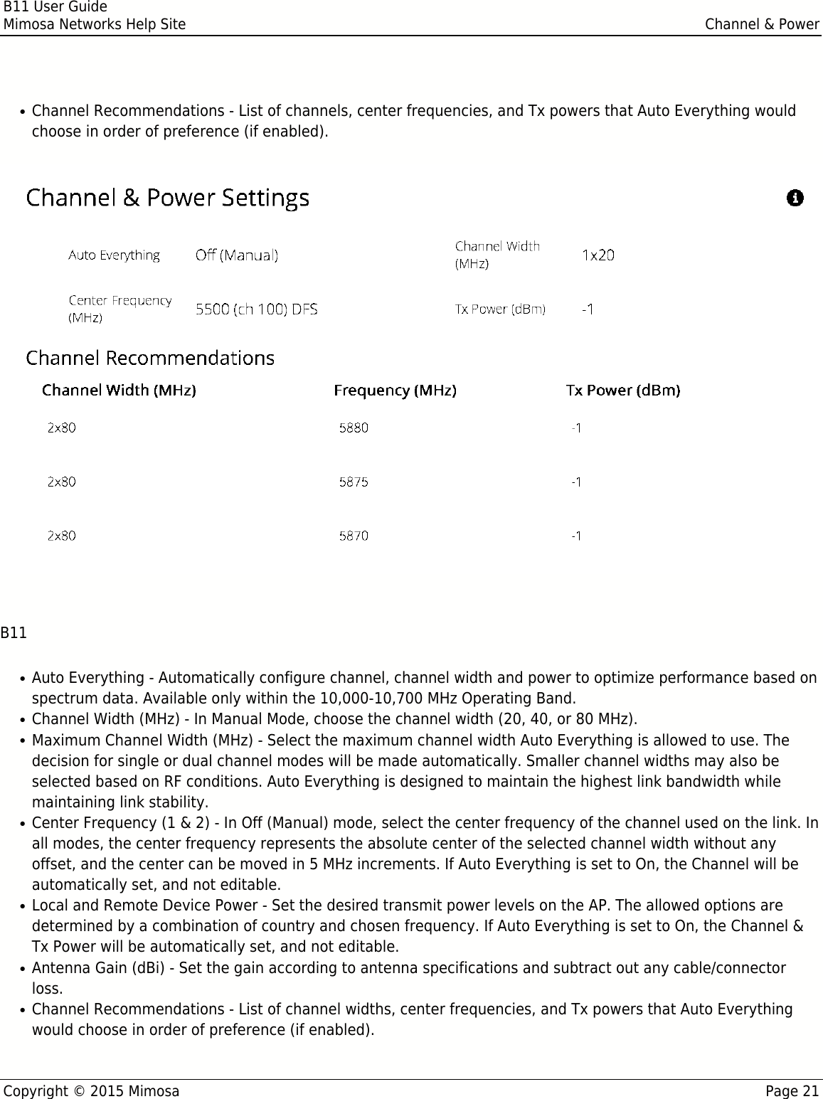 B11 User GuideMimosa Networks Help Site Channel &amp; PowerCopyright © 2015 Mimosa Page 21Channel Recommendations - List of channels, center frequencies, and Tx powers that Auto Everything would●choose in order of preference (if enabled). B11Auto Everything - Automatically configure channel, channel width and power to optimize performance based on●spectrum data. Available only within the 10,000-10,700 MHz Operating Band.Channel Width (MHz) - In Manual Mode, choose the channel width (20, 40, or 80 MHz). ●Maximum Channel Width (MHz) - Select the maximum channel width Auto Everything is allowed to use. The●decision for single or dual channel modes will be made automatically. Smaller channel widths may also beselected based on RF conditions. Auto Everything is designed to maintain the highest link bandwidth whilemaintaining link stability.Center Frequency (1 &amp; 2) - In Off (Manual) mode, select the center frequency of the channel used on the link. In●all modes, the center frequency represents the absolute center of the selected channel width without anyoffset, and the center can be moved in 5 MHz increments. If Auto Everything is set to On, the Channel will beautomatically set, and not editable.Local and Remote Device Power - Set the desired transmit power levels on the AP. The allowed options are●determined by a combination of country and chosen frequency. If Auto Everything is set to On, the Channel &amp;Tx Power will be automatically set, and not editable. Antenna Gain (dBi) - Set the gain according to antenna specifications and subtract out any cable/connector●loss. Channel Recommendations - List of channel widths, center frequencies, and Tx powers that Auto Everything●would choose in order of preference (if enabled).