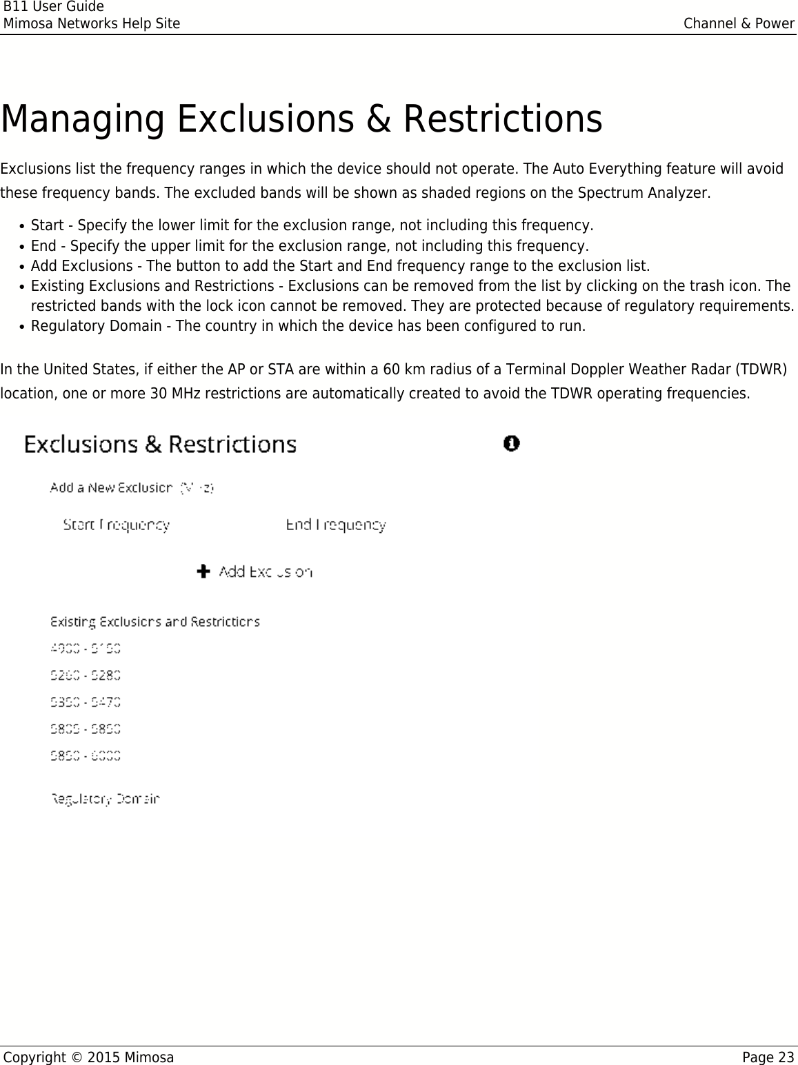 B11 User GuideMimosa Networks Help Site Channel &amp; PowerCopyright © 2015 Mimosa Page 23Managing Exclusions &amp; RestrictionsExclusions list the frequency ranges in which the device should not operate. The Auto Everything feature will avoidthese frequency bands. The excluded bands will be shown as shaded regions on the Spectrum Analyzer.Start - Specify the lower limit for the exclusion range, not including this frequency.●End - Specify the upper limit for the exclusion range, not including this frequency.●Add Exclusions - The button to add the Start and End frequency range to the exclusion list.●Existing Exclusions and Restrictions - Exclusions can be removed from the list by clicking on the trash icon. The●restricted bands with the lock icon cannot be removed. They are protected because of regulatory requirements.Regulatory Domain - The country in which the device has been configured to run.●In the United States, if either the AP or STA are within a 60 km radius of a Terminal Doppler Weather Radar (TDWR)location, one or more 30 MHz restrictions are automatically created to avoid the TDWR operating frequencies.