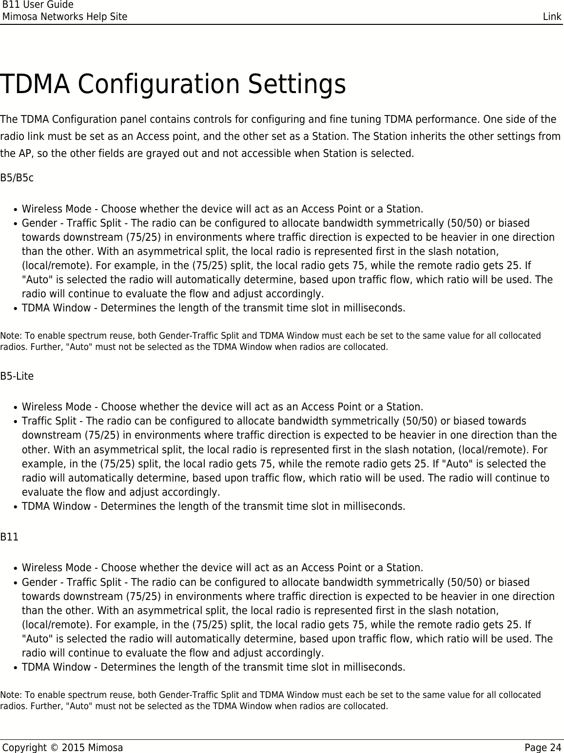 B11 User GuideMimosa Networks Help Site LinkCopyright © 2015 Mimosa Page 24TDMA Configuration SettingsThe TDMA Configuration panel contains controls for configuring and fine tuning TDMA performance. One side of theradio link must be set as an Access point, and the other set as a Station. The Station inherits the other settings fromthe AP, so the other fields are grayed out and not accessible when Station is selected.B5/B5cWireless Mode - Choose whether the device will act as an Access Point or a Station.●Gender - Traffic Split - The radio can be configured to allocate bandwidth symmetrically (50/50) or biased●towards downstream (75/25) in environments where traffic direction is expected to be heavier in one directionthan the other. With an asymmetrical split, the local radio is represented first in the slash notation,(local/remote). For example, in the (75/25) split, the local radio gets 75, while the remote radio gets 25. If&quot;Auto&quot; is selected the radio will automatically determine, based upon traffic flow, which ratio will be used. Theradio will continue to evaluate the flow and adjust accordingly.TDMA Window - Determines the length of the transmit time slot in milliseconds.●Note: To enable spectrum reuse, both Gender-Traffic Split and TDMA Window must each be set to the same value for all collocatedradios. Further, &quot;Auto&quot; must not be selected as the TDMA Window when radios are collocated.B5-LiteWireless Mode - Choose whether the device will act as an Access Point or a Station.●Traffic Split - The radio can be configured to allocate bandwidth symmetrically (50/50) or biased towards●downstream (75/25) in environments where traffic direction is expected to be heavier in one direction than theother. With an asymmetrical split, the local radio is represented first in the slash notation, (local/remote). Forexample, in the (75/25) split, the local radio gets 75, while the remote radio gets 25. If &quot;Auto&quot; is selected theradio will automatically determine, based upon traffic flow, which ratio will be used. The radio will continue toevaluate the flow and adjust accordingly.TDMA Window - Determines the length of the transmit time slot in milliseconds.●B11Wireless Mode - Choose whether the device will act as an Access Point or a Station.●Gender - Traffic Split - The radio can be configured to allocate bandwidth symmetrically (50/50) or biased●towards downstream (75/25) in environments where traffic direction is expected to be heavier in one directionthan the other. With an asymmetrical split, the local radio is represented first in the slash notation,(local/remote). For example, in the (75/25) split, the local radio gets 75, while the remote radio gets 25. If&quot;Auto&quot; is selected the radio will automatically determine, based upon traffic flow, which ratio will be used. Theradio will continue to evaluate the flow and adjust accordingly.TDMA Window - Determines the length of the transmit time slot in milliseconds.●Note: To enable spectrum reuse, both Gender-Traffic Split and TDMA Window must each be set to the same value for all collocatedradios. Further, &quot;Auto&quot; must not be selected as the TDMA Window when radios are collocated.