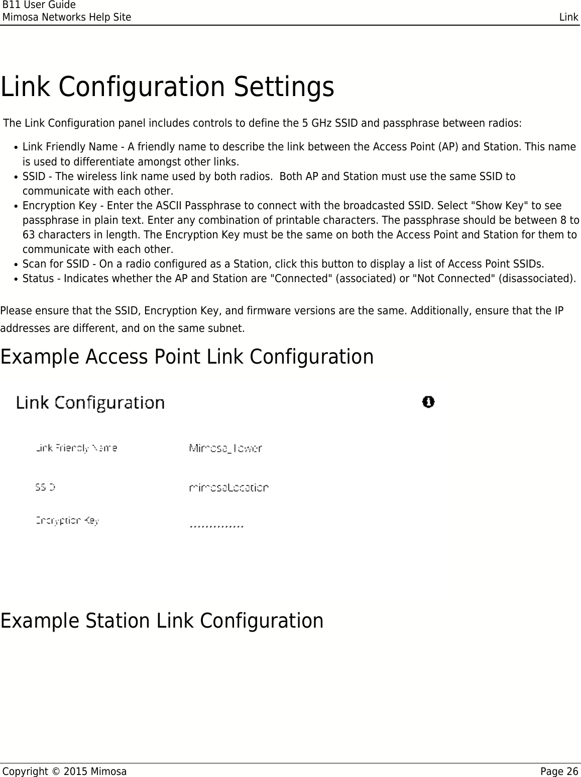 B11 User GuideMimosa Networks Help Site LinkCopyright © 2015 Mimosa Page 26Link Configuration Settings The Link Configuration panel includes controls to define the 5 GHz SSID and passphrase between radios:Link Friendly Name - A friendly name to describe the link between the Access Point (AP) and Station. This name●is used to differentiate amongst other links.SSID - The wireless link name used by both radios.  Both AP and Station must use the same SSID to●communicate with each other.Encryption Key - Enter the ASCII Passphrase to connect with the broadcasted SSID. Select &quot;Show Key&quot; to see●passphrase in plain text. Enter any combination of printable characters. The passphrase should be between 8 to63 characters in length. The Encryption Key must be the same on both the Access Point and Station for them tocommunicate with each other.Scan for SSID - On a radio configured as a Station, click this button to display a list of Access Point SSIDs.●Status - Indicates whether the AP and Station are &quot;Connected&quot; (associated) or &quot;Not Connected&quot; (disassociated).●Please ensure that the SSID, Encryption Key, and firmware versions are the same. Additionally, ensure that the IPaddresses are different, and on the same subnet.Example Access Point Link ConfigurationExample Station Link Configuration