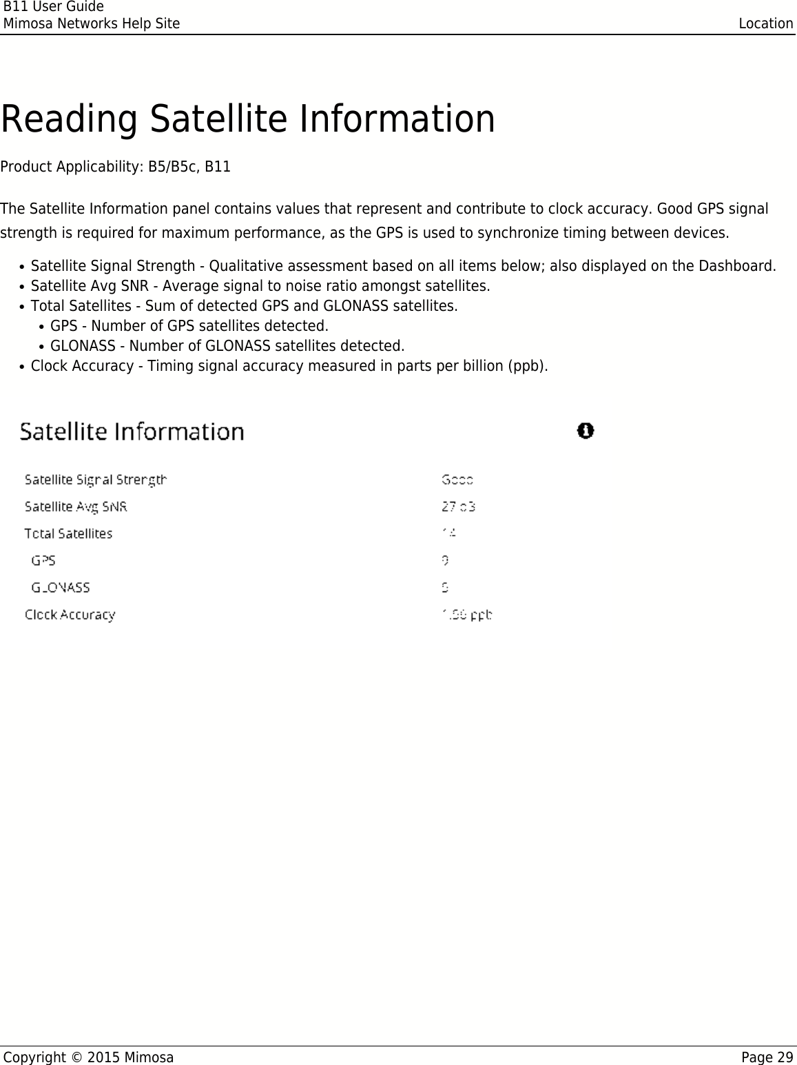 B11 User GuideMimosa Networks Help Site LocationCopyright © 2015 Mimosa Page 29Reading Satellite InformationProduct Applicability: B5/B5c, B11 The Satellite Information panel contains values that represent and contribute to clock accuracy. Good GPS signalstrength is required for maximum performance, as the GPS is used to synchronize timing between devices.Satellite Signal Strength - Qualitative assessment based on all items below; also displayed on the Dashboard.●Satellite Avg SNR - Average signal to noise ratio amongst satellites.●Total Satellites - Sum of detected GPS and GLONASS satellites.●GPS - Number of GPS satellites detected.●GLONASS - Number of GLONASS satellites detected.●Clock Accuracy - Timing signal accuracy measured in parts per billion (ppb).●