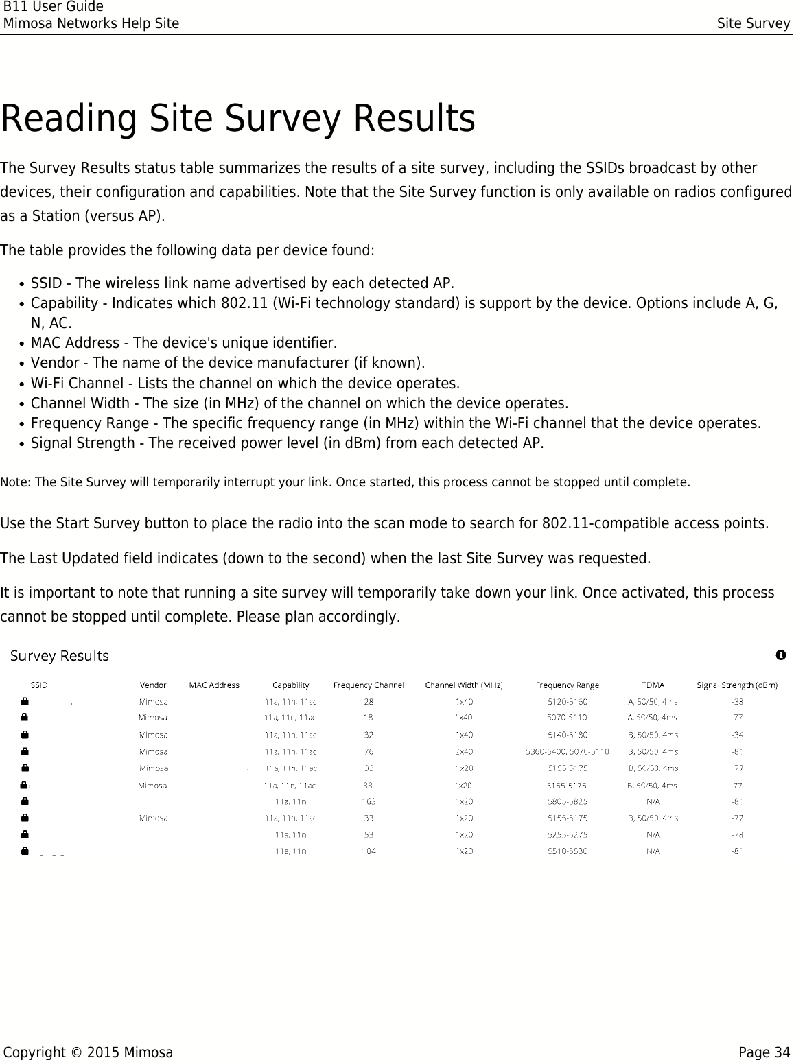B11 User GuideMimosa Networks Help Site Site SurveyCopyright © 2015 Mimosa Page 34Reading Site Survey ResultsThe Survey Results status table summarizes the results of a site survey, including the SSIDs broadcast by otherdevices, their configuration and capabilities. Note that the Site Survey function is only available on radios configuredas a Station (versus AP).The table provides the following data per device found:SSID - The wireless link name advertised by each detected AP.●Capability - Indicates which 802.11 (Wi-Fi technology standard) is support by the device. Options include A, G,●N, AC.MAC Address - The device&apos;s unique identifier.●Vendor - The name of the device manufacturer (if known).●Wi-Fi Channel - Lists the channel on which the device operates.●Channel Width - The size (in MHz) of the channel on which the device operates.●Frequency Range - The specific frequency range (in MHz) within the Wi-Fi channel that the device operates.●Signal Strength - The received power level (in dBm) from each detected AP.●Note: The Site Survey will temporarily interrupt your link. Once started, this process cannot be stopped until complete.Use the Start Survey button to place the radio into the scan mode to search for 802.11-compatible access points.The Last Updated field indicates (down to the second) when the last Site Survey was requested. It is important to note that running a site survey will temporarily take down your link. Once activated, this processcannot be stopped until complete. Please plan accordingly.