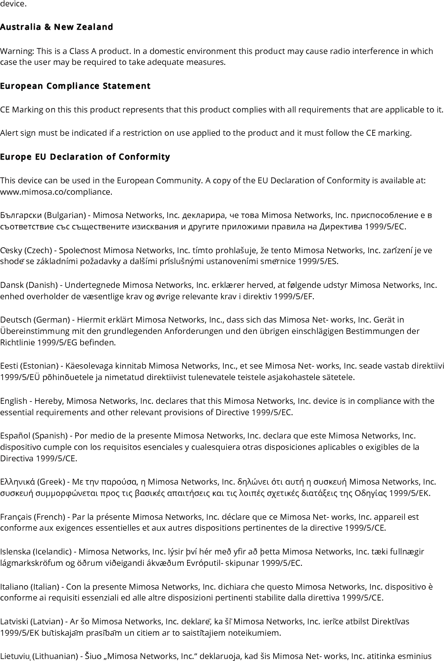device. Australia &amp; New Zealand Warning: This is a Class A product. In a domestic environment this product may cause radio interference in which case the user may be required to take adequate measures. European Compliance Statement CE Marking on this this product represents that this product complies with all requirements that are applicable to it. Alert sign must be indicated if a restriction on use applied to the product and it must follow the CE marking. Europe EU Declaration of Conformity This device can be used in the European Community. A copy of the EU Declaration of Conformity is available at: www.mimosa.co/compliance. Български (Bulgarian) - Mimosa Networks, Inc. декларира, че това Mimosa Networks, Inc. приспособление е в съответствие със съществените изисквания и другите приложими правила на Директива 1999/5/ЕС. Česky (Czech) - Společnost Mimosa Networks, Inc. tímto prohlašuje, že tento Mimosa Networks, Inc. zařízení je ve shodě se základními požadavky a dalšími příslušnými ustanoveními směrnice 1999/5/ES. Dansk (Danish) - Undertegnede Mimosa Networks, Inc. erklærer herved, at følgende udstyr Mimosa Networks, Inc. enhed overholder de væsentlige krav og øvrige relevante krav i direktiv 1999/5/EF. Deutsch (German) - Hiermit erklärt Mimosa Networks, Inc., dass sich das Mimosa Net- works, Inc. Gerät in Übereinstimmung mit den grundlegenden Anforderungen und den übrigen einschlägigen Bestimmungen der Richtlinie 1999/5/EG befinden. Eesti (Estonian) - Käesolevaga kinnitab Mimosa Networks, Inc., et see Mimosa Net- works, Inc. seade vastab direktiivi 1999/5/EÜ põhinõuetele ja nimetatud direktiivist tulenevatele teistele asjakohastele sätetele. English - Hereby, Mimosa Networks, Inc. declares that this Mimosa Networks, Inc. device is in compliance with the essential requirements and other relevant provisions of Directive 1999/5/EC. Español (Spanish) - Por medio de la presente Mimosa Networks, Inc. declara que este Mimosa Networks, Inc. dispositivo cumple con los requisitos esenciales y cualesquiera otras disposiciones aplicables o exigibles de la Directiva 1999/5/CE. Ελληνικά (Greek) - Mε την παρούσα, η Mimosa Networks, Inc. δηλώνει ότι αυτή η συσκευή Mimosa Networks, Inc. συσκευή συμμορφώνεται προς τις βασικές απαιτήσεις και τις λοιπές σχετικές διατάξεις της Οδηγίας 1999/5/ΕΚ. Français (French) - Par la présente Mimosa Networks, Inc. déclare que ce Mimosa Net- works, Inc. appareil est conforme aux exigences essentielles et aux autres dispositions pertinentes de la directive 1999/5/CE. Islenska (Icelandic) - Mimosa Networks, Inc. lýsir því hér með yfir að þetta Mimosa Networks, Inc. tæki fullnægir lágmarkskröfum og öðrum viðeigandi ákvæðum Evróputil- skipunar 1999/5/EC. Italiano (Italian) - Con la presente Mimosa Networks, Inc. dichiara che questo Mimosa Networks, Inc. dispositivo è conforme ai requisiti essenziali ed alle altre disposizioni pertinenti stabilite dalla direttiva 1999/5/CE. Latviski (Latvian) - Ar šo Mimosa Networks, Inc. deklarē, ka šī Mimosa Networks, Inc. ierīce atbilst Direktīvas 1999/5/EK būtiskajām prasībām un citiem ar to saistītajiem noteikumiem. Lietuvių (Lithuanian) - Šiuo „Mimosa Networks, Inc.“ deklaruoja, kad šis Mimosa Net- works, Inc. atitinka esminius 