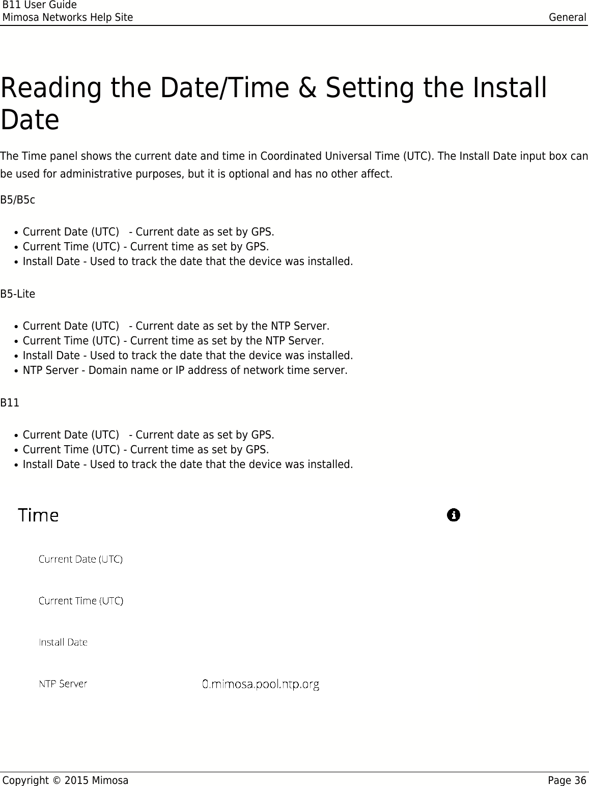 B11 User GuideMimosa Networks Help Site GeneralCopyright © 2015 Mimosa Page 36Reading the Date/Time &amp; Setting the InstallDateThe Time panel shows the current date and time in Coordinated Universal Time (UTC). The Install Date input box canbe used for administrative purposes, but it is optional and has no other affect.B5/B5cCurrent Date (UTC)   - Current date as set by GPS.●Current Time (UTC) - Current time as set by GPS.●Install Date - Used to track the date that the device was installed.●B5-LiteCurrent Date (UTC)   - Current date as set by the NTP Server.●Current Time (UTC) - Current time as set by the NTP Server.●Install Date - Used to track the date that the device was installed.●NTP Server - Domain name or IP address of network time server.●B11Current Date (UTC)   - Current date as set by GPS.●Current Time (UTC) - Current time as set by GPS.●Install Date - Used to track the date that the device was installed.●