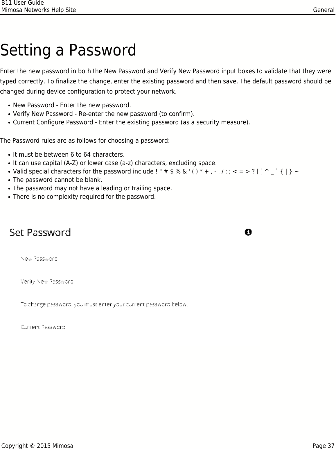 B11 User GuideMimosa Networks Help Site GeneralCopyright © 2015 Mimosa Page 37Setting a PasswordEnter the new password in both the New Password and Verify New Password input boxes to validate that they weretyped correctly. To finalize the change, enter the existing password and then save. The default password should bechanged during device configuration to protect your network.New Password - Enter the new password.●Verify New Password - Re-enter the new password (to confirm).●Current Configure Password - Enter the existing password (as a security measure).●The Password rules are as follows for choosing a password:It must be between 6 to 64 characters.●It can use capital (A-Z) or lower case (a-z) characters, excluding space.●Valid special characters for the password include ! &quot; # $ % &amp; &apos; ( ) * + , - . / : ; &lt; = &gt; ? [ ] ^ _ ` { | } ~●The password cannot be blank.●The password may not have a leading or trailing space.●There is no complexity required for the password.● 