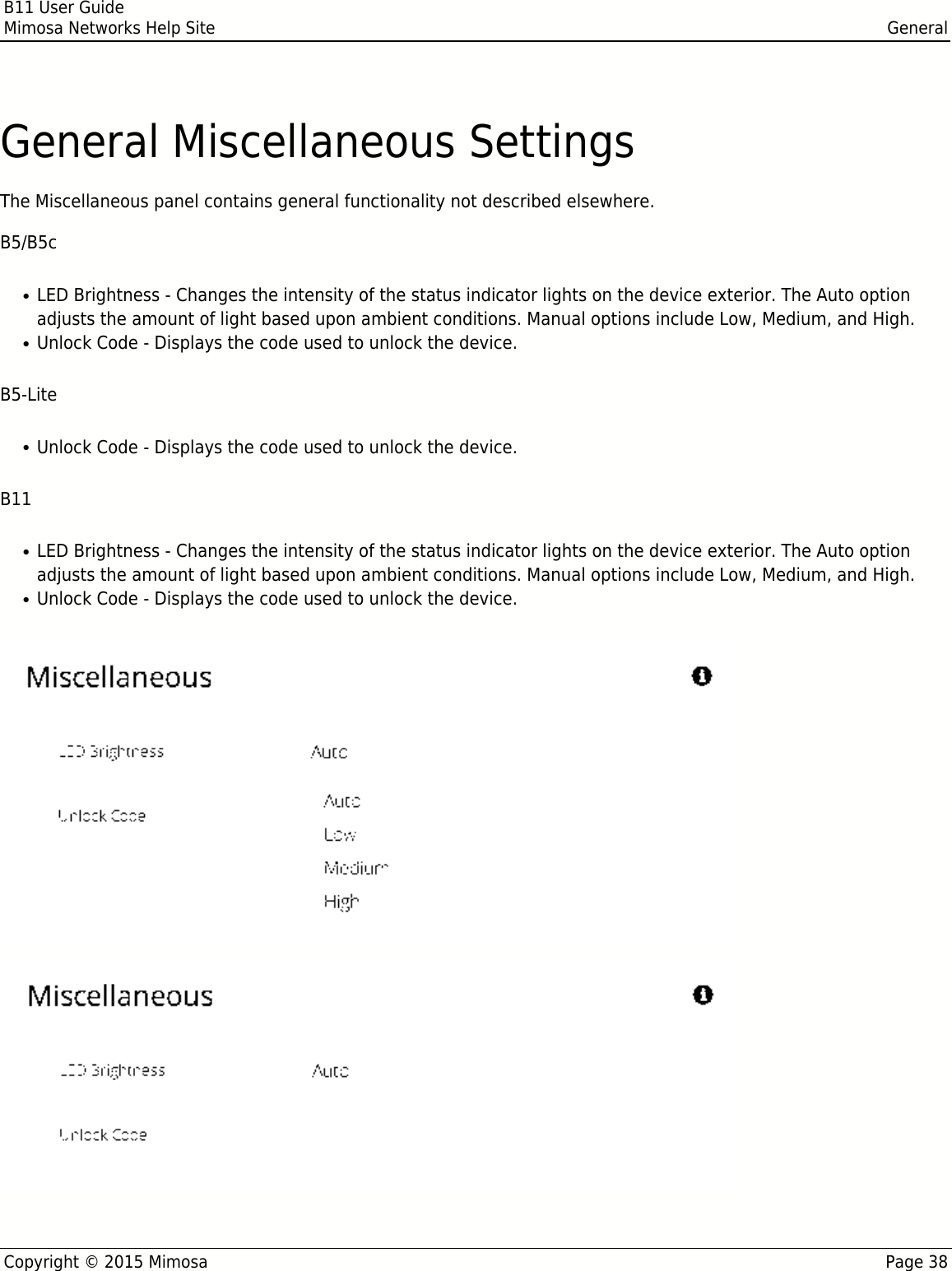 B11 User GuideMimosa Networks Help Site GeneralCopyright © 2015 Mimosa Page 38General Miscellaneous SettingsThe Miscellaneous panel contains general functionality not described elsewhere.B5/B5cLED Brightness - Changes the intensity of the status indicator lights on the device exterior. The Auto option●adjusts the amount of light based upon ambient conditions. Manual options include Low, Medium, and High.Unlock Code - Displays the code used to unlock the device. ●B5-LiteUnlock Code - Displays the code used to unlock the device. ●B11LED Brightness - Changes the intensity of the status indicator lights on the device exterior. The Auto option●adjusts the amount of light based upon ambient conditions. Manual options include Low, Medium, and High.Unlock Code - Displays the code used to unlock the device. ●