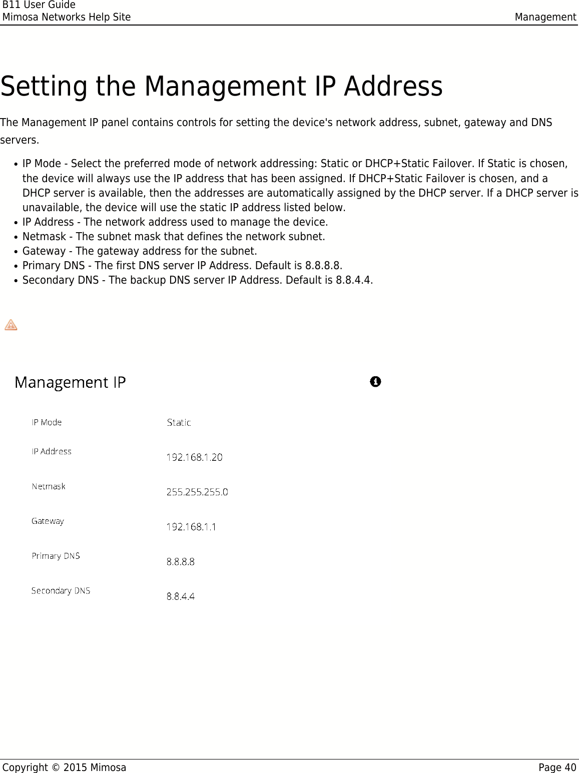 B11 User GuideMimosa Networks Help Site ManagementCopyright © 2015 Mimosa Page 40Setting the Management IP AddressThe Management IP panel contains controls for setting the device&apos;s network address, subnet, gateway and DNSservers.IP Mode - Select the preferred mode of network addressing: Static or DHCP+Static Failover. If Static is chosen,●the device will always use the IP address that has been assigned. If DHCP+Static Failover is chosen, and aDHCP server is available, then the addresses are automatically assigned by the DHCP server. If a DHCP server isunavailable, the device will use the static IP address listed below.IP Address - The network address used to manage the device.●Netmask - The subnet mask that defines the network subnet.●Gateway - The gateway address for the subnet.●Primary DNS - The first DNS server IP Address. Default is 8.8.8.8.●Secondary DNS - The backup DNS server IP Address. Default is 8.8.4.4.●Note that the wired Ethernet interface is configured by default to use DHCP with a static failover to the IPNote that the wired Ethernet interface is configured by default to use DHCP with a static failover to the IPaddress in the table below.address in the table below.