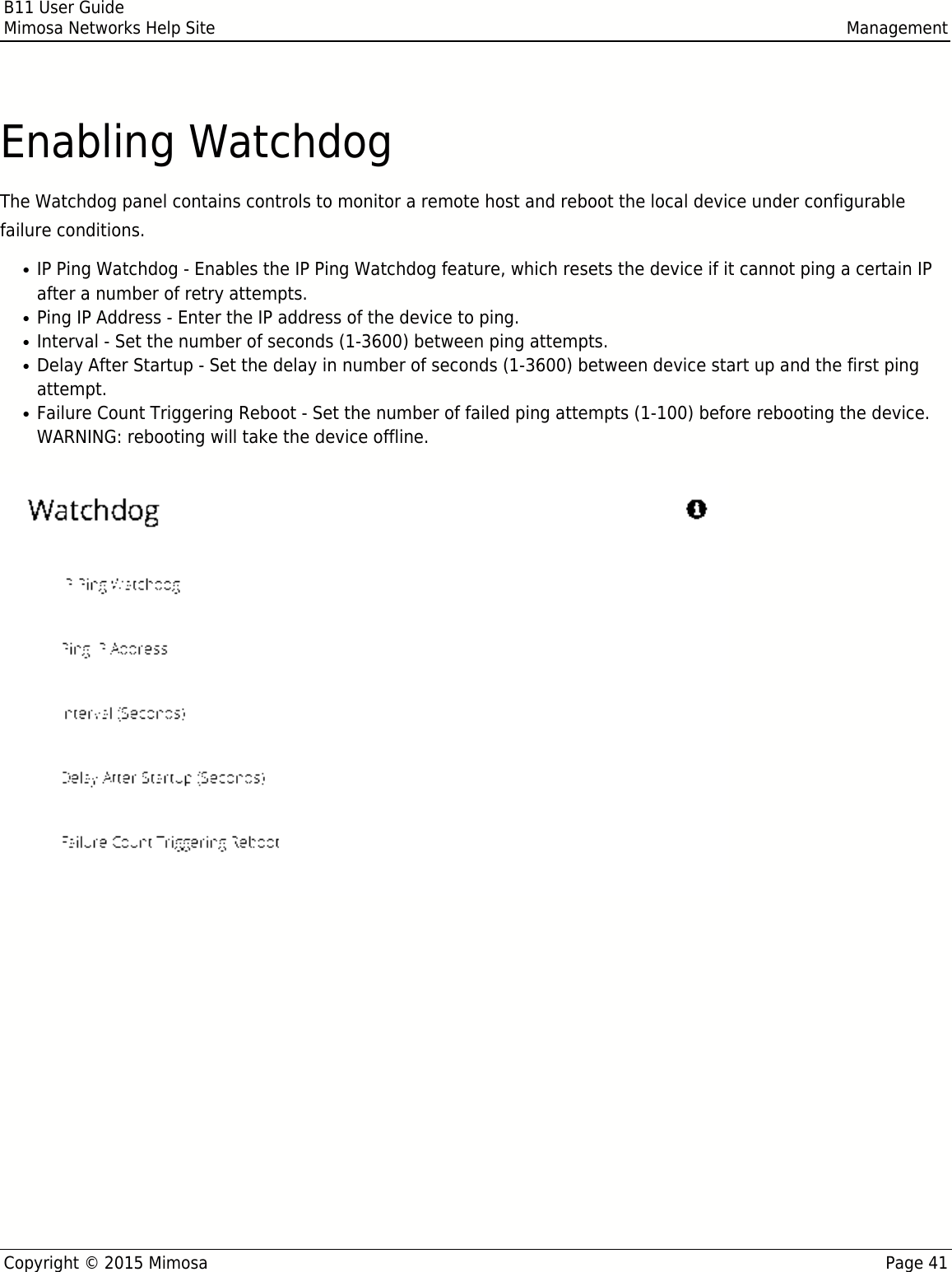 B11 User GuideMimosa Networks Help Site ManagementCopyright © 2015 Mimosa Page 41Enabling WatchdogThe Watchdog panel contains controls to monitor a remote host and reboot the local device under configurablefailure conditions.IP Ping Watchdog - Enables the IP Ping Watchdog feature, which resets the device if it cannot ping a certain IP●after a number of retry attempts.Ping IP Address - Enter the IP address of the device to ping.●Interval - Set the number of seconds (1-3600) between ping attempts.●Delay After Startup - Set the delay in number of seconds (1-3600) between device start up and the first ping●attempt.Failure Count Triggering Reboot - Set the number of failed ping attempts (1-100) before rebooting the device.●WARNING: rebooting will take the device offline.  