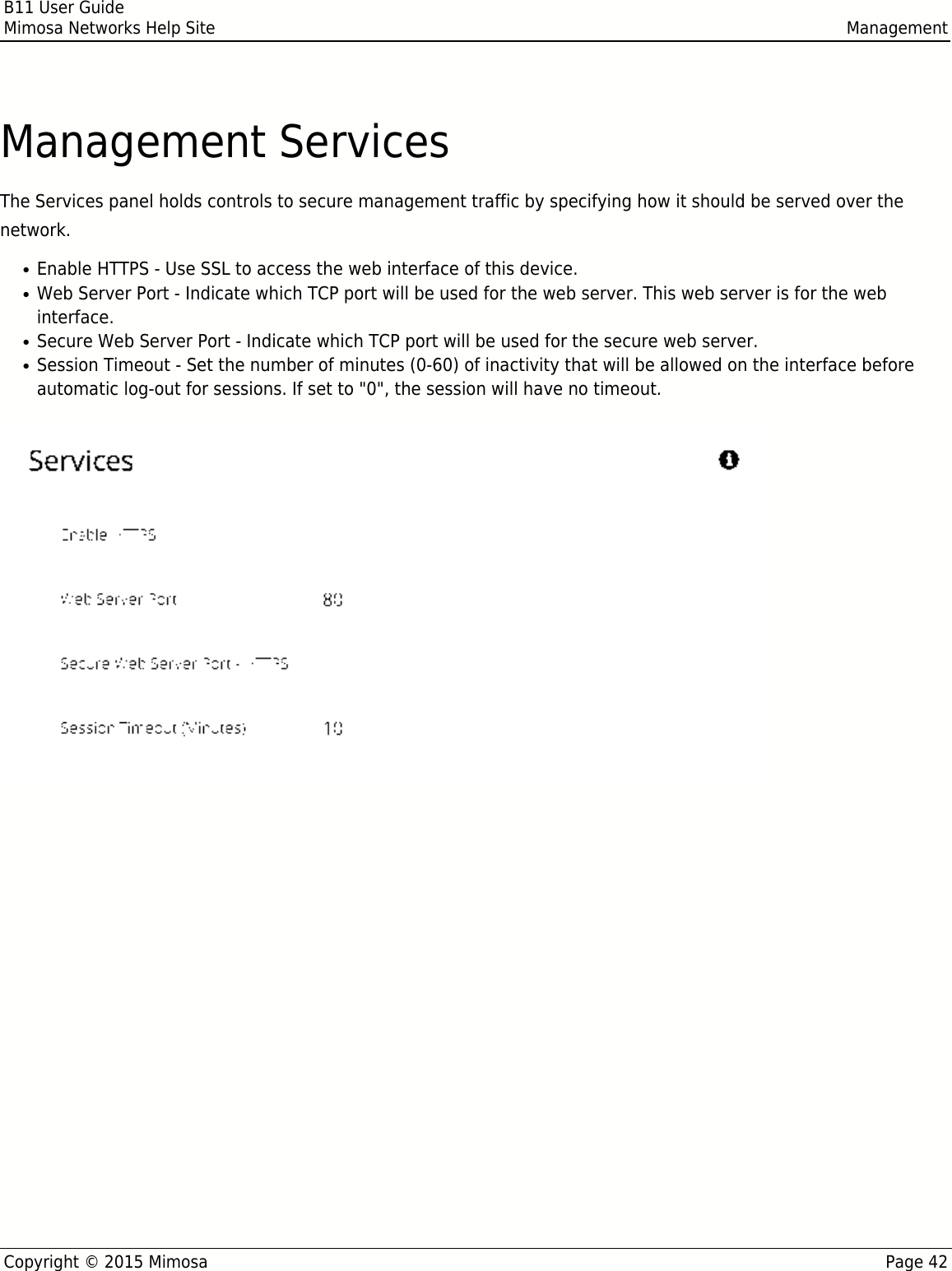 B11 User GuideMimosa Networks Help Site ManagementCopyright © 2015 Mimosa Page 42Management ServicesThe Services panel holds controls to secure management traffic by specifying how it should be served over thenetwork.Enable HTTPS - Use SSL to access the web interface of this device.●Web Server Port - Indicate which TCP port will be used for the web server. This web server is for the web●interface.Secure Web Server Port - Indicate which TCP port will be used for the secure web server.●Session Timeout - Set the number of minutes (0-60) of inactivity that will be allowed on the interface before●automatic log-out for sessions. If set to &quot;0&quot;, the session will have no timeout.Following an automatic session timeout, logging back into the device will take you to the DashboardFollowing an automatic session timeout, logging back into the device will take you to the Dashboardscreen.screen.