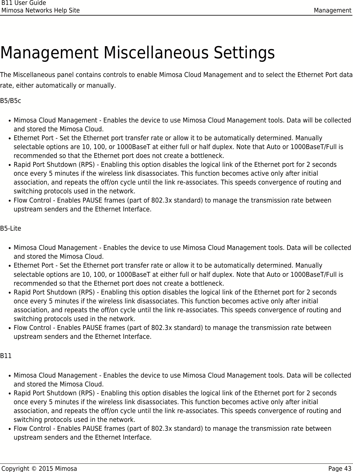 B11 User GuideMimosa Networks Help Site ManagementCopyright © 2015 Mimosa Page 43Management Miscellaneous SettingsThe Miscellaneous panel contains controls to enable Mimosa Cloud Management and to select the Ethernet Port datarate, either automatically or manually.B5/B5cMimosa Cloud Management - Enables the device to use Mimosa Cloud Management tools. Data will be collected●and stored the Mimosa Cloud.Ethernet Port - Set the Ethernet port transfer rate or allow it to be automatically determined. Manually●selectable options are 10, 100, or 1000BaseT at either full or half duplex. Note that Auto or 1000BaseT/Full isrecommended so that the Ethernet port does not create a bottleneck.Rapid Port Shutdown (RPS) - Enabling this option disables the logical link of the Ethernet port for 2 seconds●once every 5 minutes if the wireless link disassociates. This function becomes active only after initialassociation, and repeats the off/on cycle until the link re-associates. This speeds convergence of routing andswitching protocols used in the network.Flow Control - Enables PAUSE frames (part of 802.3x standard) to manage the transmission rate between●upstream senders and the Ethernet Interface.B5-LiteMimosa Cloud Management - Enables the device to use Mimosa Cloud Management tools. Data will be collected●and stored the Mimosa Cloud.Ethernet Port - Set the Ethernet port transfer rate or allow it to be automatically determined. Manually●selectable options are 10, 100, or 1000BaseT at either full or half duplex. Note that Auto or 1000BaseT/Full isrecommended so that the Ethernet port does not create a bottleneck.Rapid Port Shutdown (RPS) - Enabling this option disables the logical link of the Ethernet port for 2 seconds●once every 5 minutes if the wireless link disassociates. This function becomes active only after initialassociation, and repeats the off/on cycle until the link re-associates. This speeds convergence of routing andswitching protocols used in the network.Flow Control - Enables PAUSE frames (part of 802.3x standard) to manage the transmission rate between●upstream senders and the Ethernet Interface.B11Mimosa Cloud Management - Enables the device to use Mimosa Cloud Management tools. Data will be collected●and stored the Mimosa Cloud.Rapid Port Shutdown (RPS) - Enabling this option disables the logical link of the Ethernet port for 2 seconds●once every 5 minutes if the wireless link disassociates. This function becomes active only after initialassociation, and repeats the off/on cycle until the link re-associates. This speeds convergence of routing andswitching protocols used in the network.Flow Control - Enables PAUSE frames (part of 802.3x standard) to manage the transmission rate between●upstream senders and the Ethernet Interface.