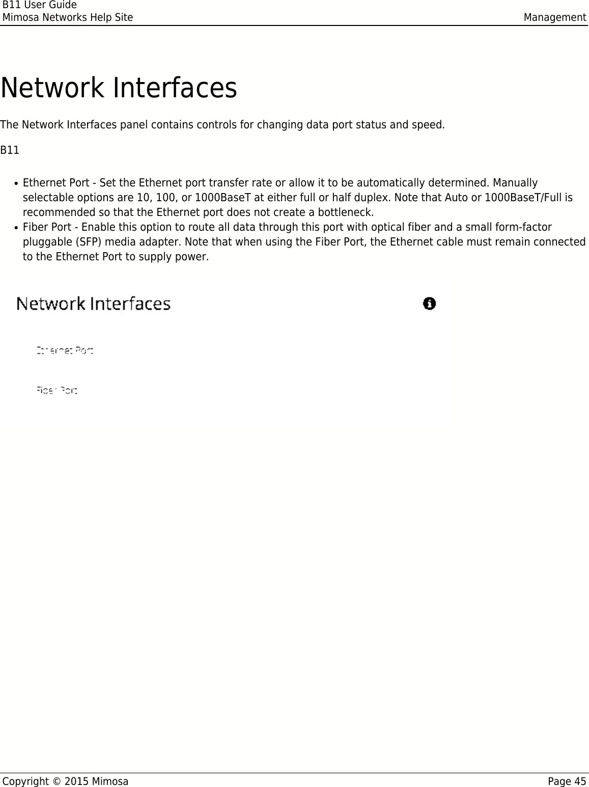 B11 User GuideMimosa Networks Help Site ManagementCopyright © 2015 Mimosa Page 45Network InterfacesThe Network Interfaces panel contains controls for changing data port status and speed.B11Ethernet Port - Set the Ethernet port transfer rate or allow it to be automatically determined. Manually●selectable options are 10, 100, or 1000BaseT at either full or half duplex. Note that Auto or 1000BaseT/Full isrecommended so that the Ethernet port does not create a bottleneck.Fiber Port - Enable this option to route all data through this port with optical fiber and a small form-factor●pluggable (SFP) media adapter. Note that when using the Fiber Port, the Ethernet cable must remain connectedto the Ethernet Port to supply power.