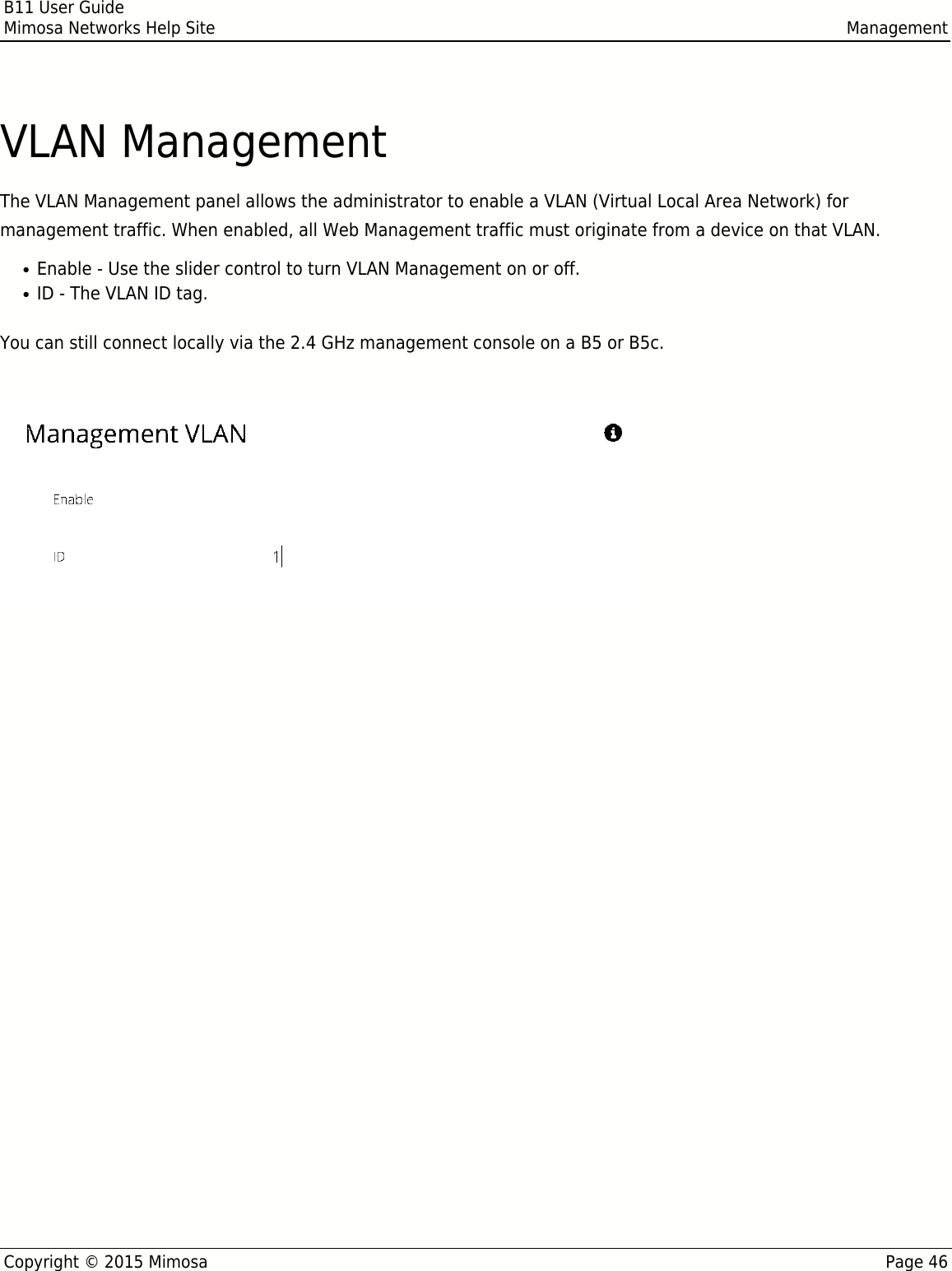 B11 User GuideMimosa Networks Help Site ManagementCopyright © 2015 Mimosa Page 46VLAN ManagementThe VLAN Management panel allows the administrator to enable a VLAN (Virtual Local Area Network) formanagement traffic. When enabled, all Web Management traffic must originate from a device on that VLAN.Enable - Use the slider control to turn VLAN Management on or off.●ID - The VLAN ID tag.●You can still connect locally via the 2.4 GHz management console on a B5 or B5c.  