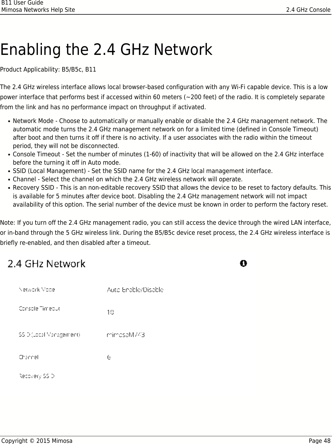 B11 User GuideMimosa Networks Help Site 2.4 GHz ConsoleCopyright © 2015 Mimosa Page 48Enabling the 2.4 GHz NetworkProduct Applicability: B5/B5c, B11 The 2.4 GHz wireless interface allows local browser-based configuration with any Wi-Fi capable device. This is a lowpower interface that performs best if accessed within 60 meters (~200 feet) of the radio. It is completely separatefrom the link and has no performance impact on throughput if activated.  Network Mode - Choose to automatically or manually enable or disable the 2.4 GHz management network. The●automatic mode turns the 2.4 GHz management network on for a limited time (defined in Console Timeout)after boot and then turns it off if there is no activity. If a user associates with the radio within the timeoutperiod, they will not be disconnected.Console Timeout - Set the number of minutes (1-60) of inactivity that will be allowed on the 2.4 GHz interface●before the turning it off in Auto mode.SSID (Local Management) - Set the SSID name for the 2.4 GHz local management interface.●Channel - Select the channel on which the 2.4 GHz wireless network will operate.●Recovery SSID - This is an non-editable recovery SSID that allows the device to be reset to factory defaults. This●is available for 5 minutes after device boot. Disabling the 2.4 GHz management network will not impactavailability of this option. The serial number of the device must be known in order to perform the factory reset. Note: If you turn off the 2.4 GHz management radio, you can still access the device through the wired LAN interface,or in-band through the 5 GHz wireless link. During the B5/B5c device reset process, the 2.4 GHz wireless interface isbriefly re-enabled, and then disabled after a timeout.