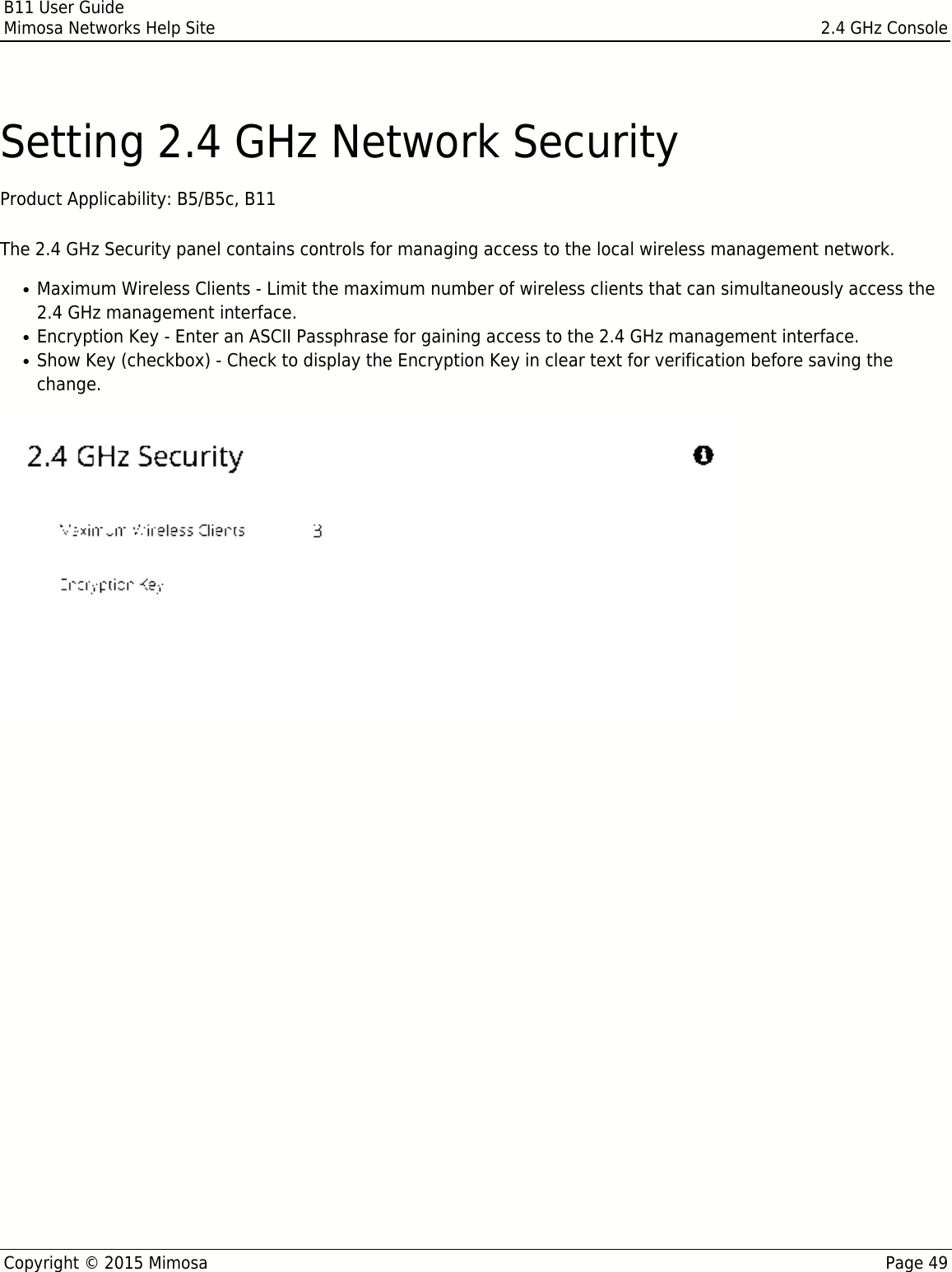 B11 User GuideMimosa Networks Help Site 2.4 GHz ConsoleCopyright © 2015 Mimosa Page 49Setting 2.4 GHz Network SecurityProduct Applicability: B5/B5c, B11 The 2.4 GHz Security panel contains controls for managing access to the local wireless management network.Maximum Wireless Clients - Limit the maximum number of wireless clients that can simultaneously access the●2.4 GHz management interface.Encryption Key - Enter an ASCII Passphrase for gaining access to the 2.4 GHz management interface.●Show Key (checkbox) - Check to display the Encryption Key in clear text for verification before saving the●change.