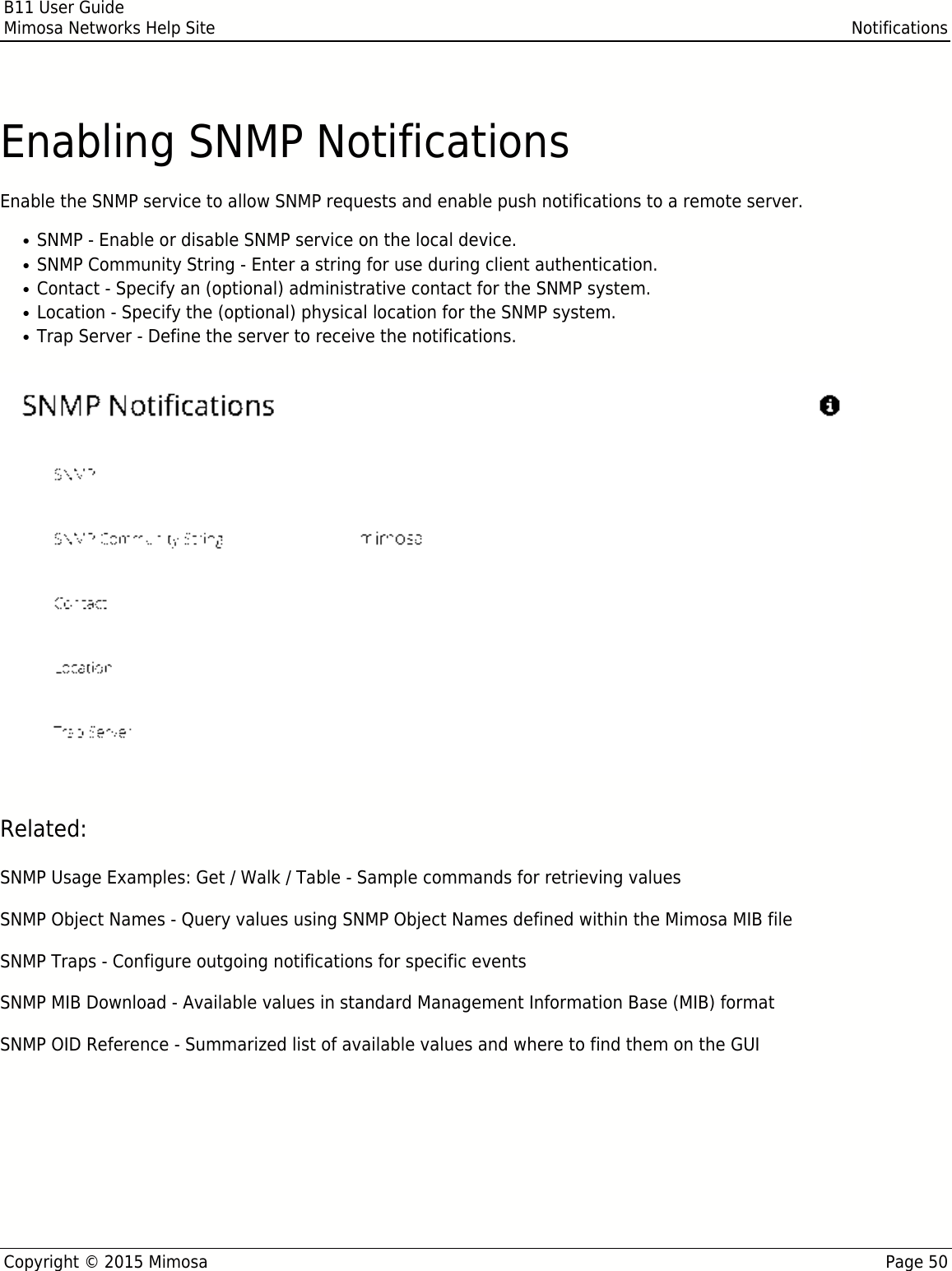 B11 User GuideMimosa Networks Help Site NotificationsCopyright © 2015 Mimosa Page 50Enabling SNMP NotificationsEnable the SNMP service to allow SNMP requests and enable push notifications to a remote server.SNMP - Enable or disable SNMP service on the local device.●SNMP Community String - Enter a string for use during client authentication.●Contact - Specify an (optional) administrative contact for the SNMP system.●Location - Specify the (optional) physical location for the SNMP system.●Trap Server - Define the server to receive the notifications.●Related:SNMP Usage Examples: Get / Walk / Table - Sample commands for retrieving valuesSNMP Object Names - Query values using SNMP Object Names defined within the Mimosa MIB fileSNMP Traps - Configure outgoing notifications for specific eventsSNMP MIB Download - Available values in standard Management Information Base (MIB) formatSNMP OID Reference - Summarized list of available values and where to find them on the GUI