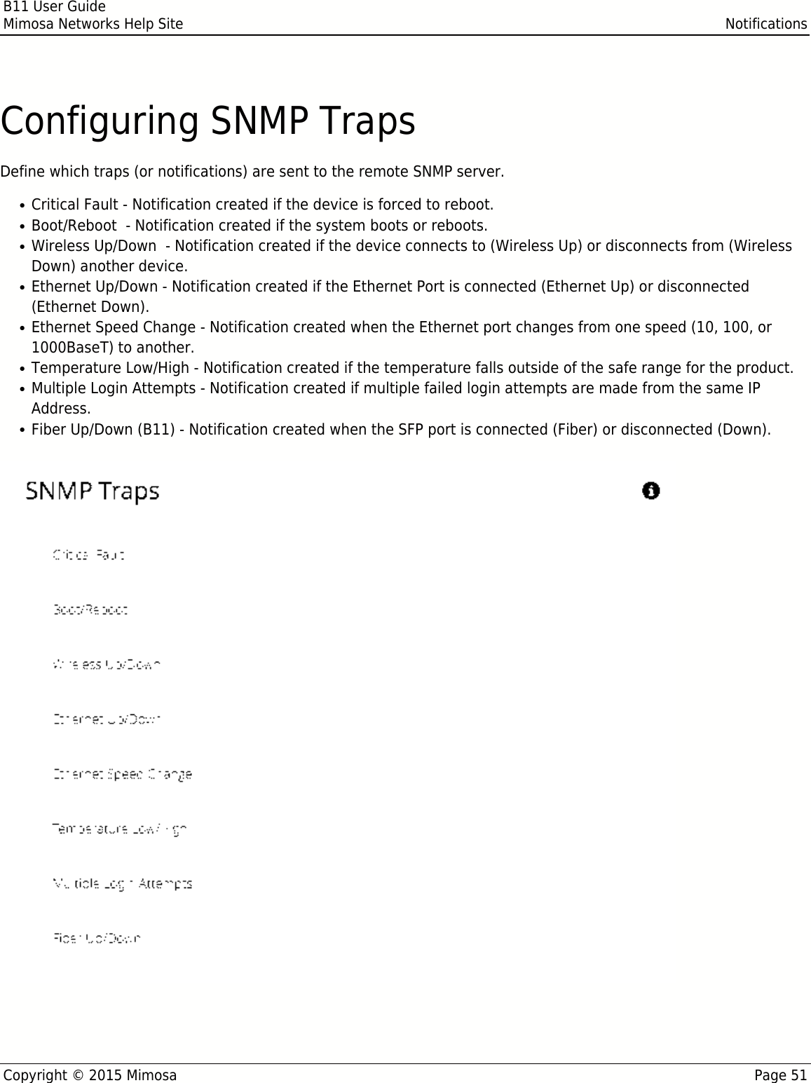 B11 User GuideMimosa Networks Help Site NotificationsCopyright © 2015 Mimosa Page 51Configuring SNMP TrapsDefine which traps (or notifications) are sent to the remote SNMP server.Critical Fault - Notification created if the device is forced to reboot.●Boot/Reboot  - Notification created if the system boots or reboots.●Wireless Up/Down  - Notification created if the device connects to (Wireless Up) or disconnects from (Wireless●Down) another device.Ethernet Up/Down - Notification created if the Ethernet Port is connected (Ethernet Up) or disconnected●(Ethernet Down).Ethernet Speed Change - Notification created when the Ethernet port changes from one speed (10, 100, or●1000BaseT) to another.Temperature Low/High - Notification created if the temperature falls outside of the safe range for the product.●Multiple Login Attempts - Notification created if multiple failed login attempts are made from the same IP●Address.Fiber Up/Down (B11) - Notification created when the SFP port is connected (Fiber) or disconnected (Down).●