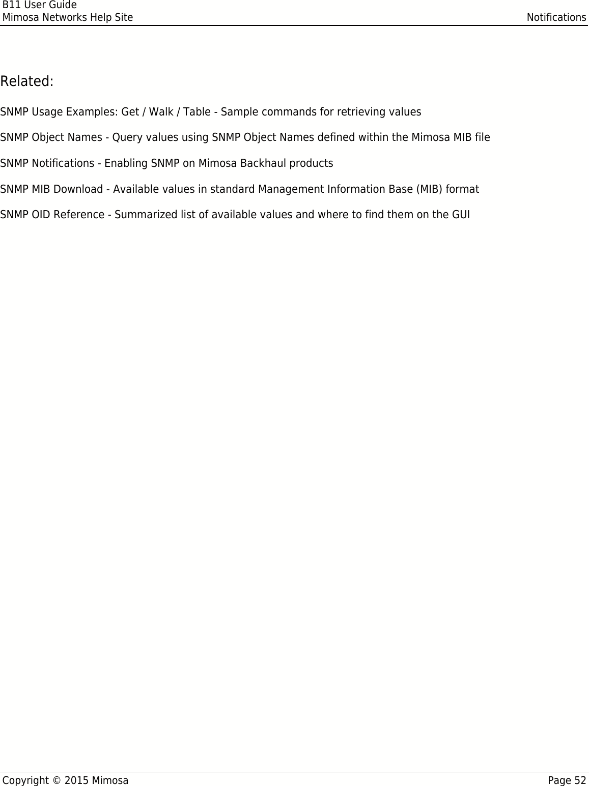 B11 User GuideMimosa Networks Help Site NotificationsCopyright © 2015 Mimosa Page 52Related:SNMP Usage Examples: Get / Walk / Table - Sample commands for retrieving valuesSNMP Object Names - Query values using SNMP Object Names defined within the Mimosa MIB fileSNMP Notifications - Enabling SNMP on Mimosa Backhaul productsSNMP MIB Download - Available values in standard Management Information Base (MIB) formatSNMP OID Reference - Summarized list of available values and where to find them on the GUI