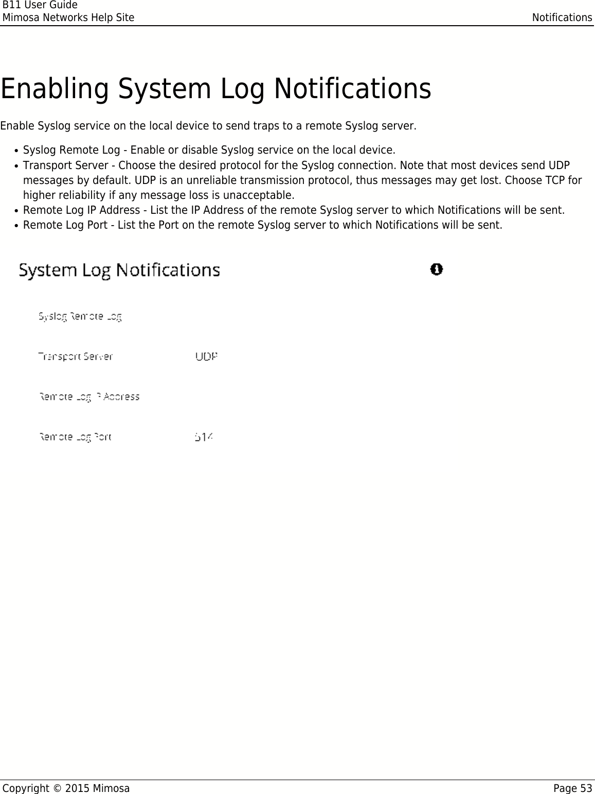 B11 User GuideMimosa Networks Help Site NotificationsCopyright © 2015 Mimosa Page 53Enabling System Log NotificationsEnable Syslog service on the local device to send traps to a remote Syslog server.Syslog Remote Log - Enable or disable Syslog service on the local device.●Transport Server - Choose the desired protocol for the Syslog connection. Note that most devices send UDP●messages by default. UDP is an unreliable transmission protocol, thus messages may get lost. Choose TCP forhigher reliability if any message loss is unacceptable.Remote Log IP Address - List the IP Address of the remote Syslog server to which Notifications will be sent.●Remote Log Port - List the Port on the remote Syslog server to which Notifications will be sent.●