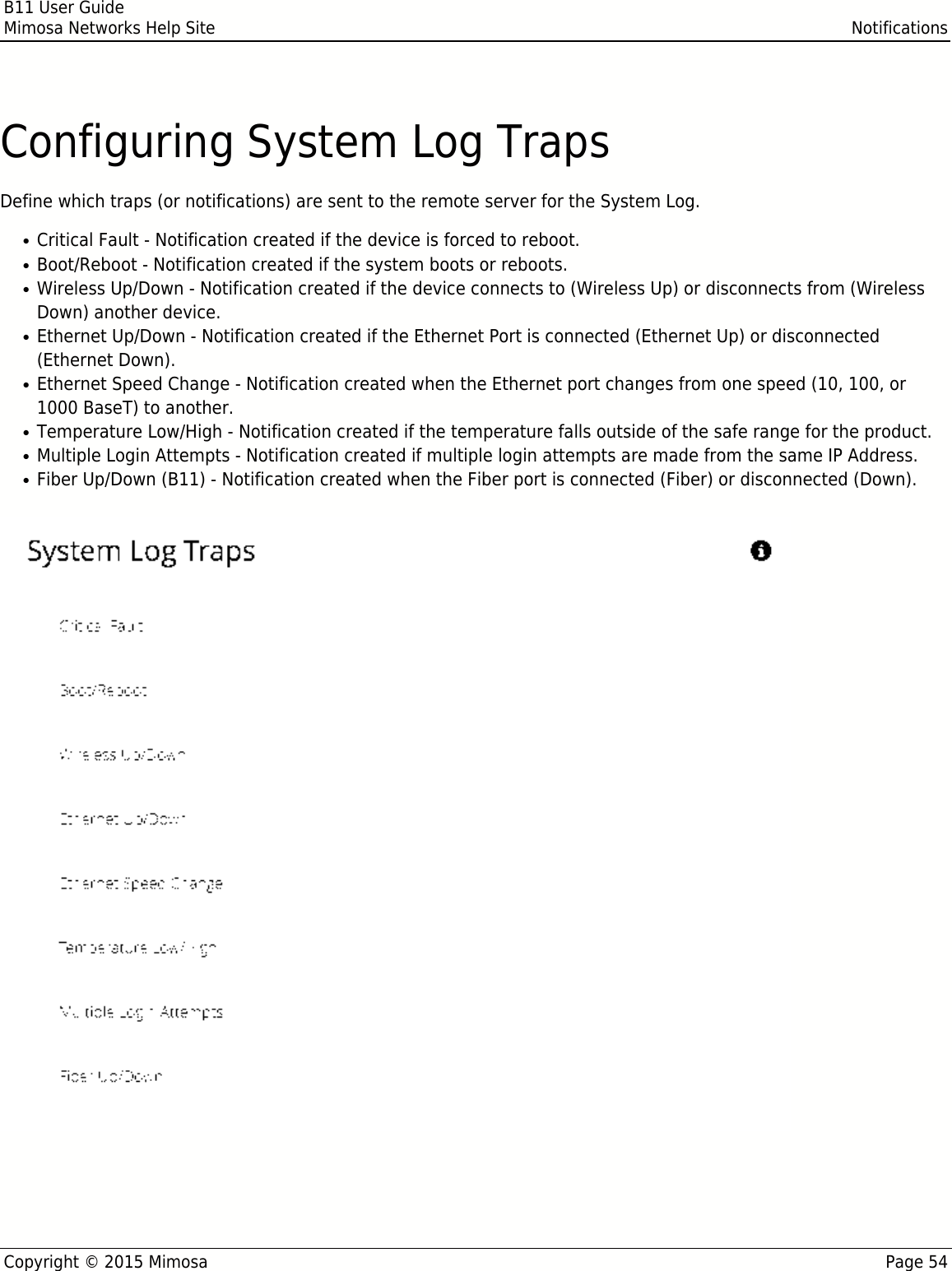 B11 User GuideMimosa Networks Help Site NotificationsCopyright © 2015 Mimosa Page 54Configuring System Log TrapsDefine which traps (or notifications) are sent to the remote server for the System Log.Critical Fault - Notification created if the device is forced to reboot.●Boot/Reboot - Notification created if the system boots or reboots.●Wireless Up/Down - Notification created if the device connects to (Wireless Up) or disconnects from (Wireless●Down) another device.Ethernet Up/Down - Notification created if the Ethernet Port is connected (Ethernet Up) or disconnected●(Ethernet Down).Ethernet Speed Change - Notification created when the Ethernet port changes from one speed (10, 100, or●1000 BaseT) to another.Temperature Low/High - Notification created if the temperature falls outside of the safe range for the product.●Multiple Login Attempts - Notification created if multiple login attempts are made from the same IP Address.●Fiber Up/Down (B11) - Notification created when the Fiber port is connected (Fiber) or disconnected (Down).●