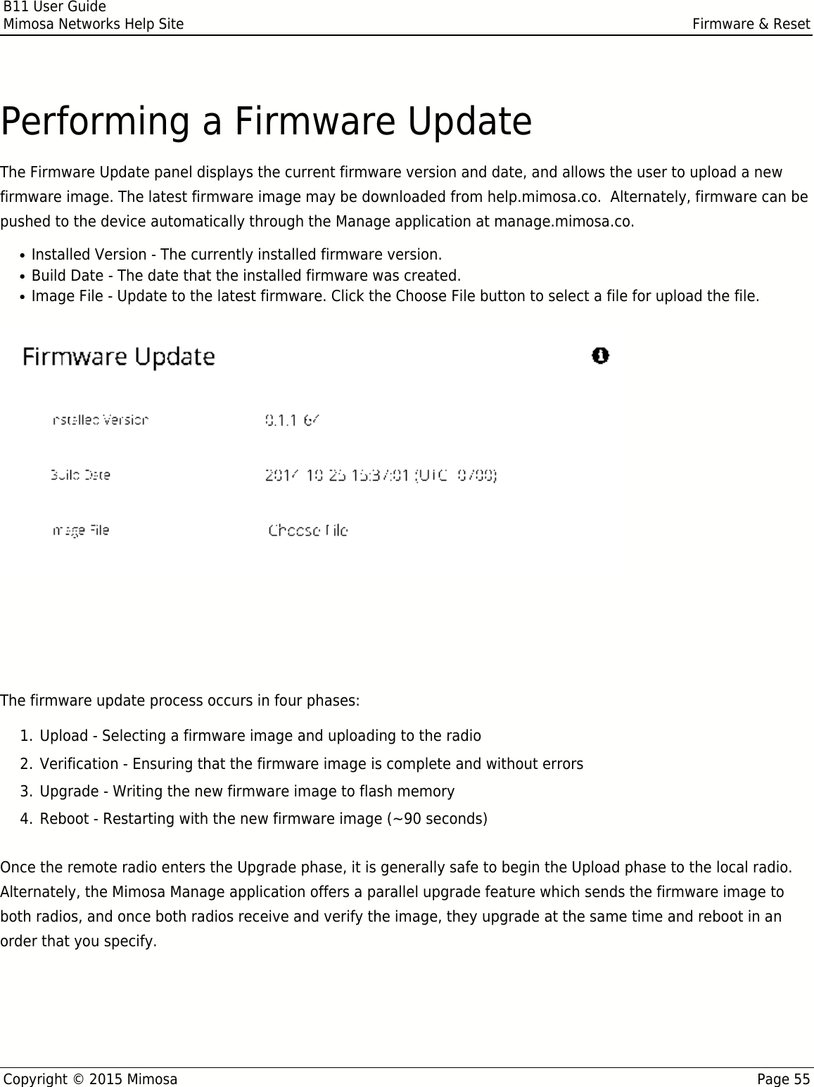 B11 User GuideMimosa Networks Help Site Firmware &amp; ResetCopyright © 2015 Mimosa Page 55Performing a Firmware UpdateThe Firmware Update panel displays the current firmware version and date, and allows the user to upload a newfirmware image. The latest firmware image may be downloaded from help.mimosa.co.  Alternately, firmware can bepushed to the device automatically through the Manage application at manage.mimosa.co.Installed Version - The currently installed firmware version.●Build Date - The date that the installed firmware was created.●Image File - Update to the latest firmware. Click the Choose File button to select a file for upload the file.●When performing a Firmware upgrade, it is advisable to reboot and then upgrade the remote side of theWhen performing a Firmware upgrade, it is advisable to reboot and then upgrade the remote side of thelink before the local side. If there is a problem during the upgrade you will still have access to one of thelink before the local side. If there is a problem during the upgrade you will still have access to one of theradios within the link and can manage the link details.radios within the link and can manage the link details.The firmware update process occurs in four phases:Upload - Selecting a firmware image and uploading to the radio1.Verification - Ensuring that the firmware image is complete and without errors2.Upgrade - Writing the new firmware image to flash memory3.Reboot - Restarting with the new firmware image (~90 seconds)4.Once the remote radio enters the Upgrade phase, it is generally safe to begin the Upload phase to the local radio.Alternately, the Mimosa Manage application offers a parallel upgrade feature which sends the firmware image toboth radios, and once both radios receive and verify the image, they upgrade at the same time and reboot in anorder that you specify.