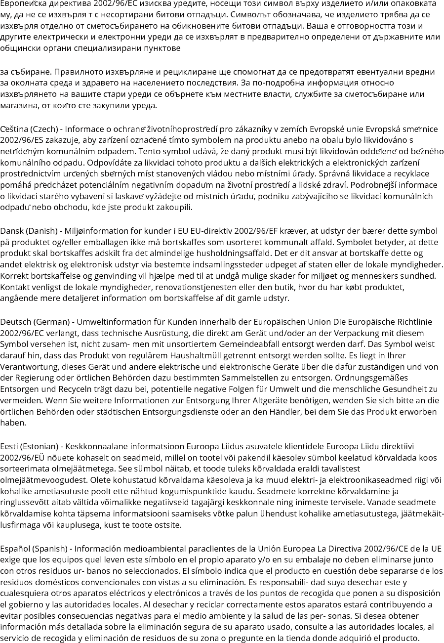 Европейска директива 2002/96/EC изисква уредите, носещи този символ върху изделието и/или опаковката му, да не се изхвърля т с несортирани битови отпадъци. Символът обозначава, че изделието трябва да се изхвърля отделно от сметосъбирането на обикновените битови отпадъци. Ваша е отговорността този и другите електрически и електронни уреди да се изхвърлят в предварително определени от държавните или общински органи специализирани пунктове за събиране. Правилното изхвърляне и рециклиране ще спомогнат да се предотвратят евентуални вредни за околната среда и здравето на населението последствия. За по-подробна информация относно изхвърлянето на вашите стари уреди се обърнете към местните власти, службите за сметосъбиране или магазина, от който сте закупили уреда. Čeština (Czech) - Informace o ochraně životníhoprostředí pro zákazníky v zemích Evropské unie Evropská směrnice 2002/96/ES zakazuje, aby zařízení označené tímto symbolem na produktu anebo na obalu bylo likvidováno s netříděným komunálním odpadem. Tento symbol udává, že daný produkt musí být likvidován odděleně od běžného komunálního odpadu. Odpovídáte za likvidaci tohoto produktu a dalších elektrických a elektronických zařízení prostřednictvím určených sběrných míst stanovených vládou nebo místními úřady. Správná likvidace a recyklace pomáhá předcházet potenciálním negativním dopadům na životní prostředí a lidské zdraví. Podrobnější informace o likvidaci starého vybavení si laskavě vyžádejte od místních úřadů, podniku zabývajícího se likvidací komunálních odpadů nebo obchodu, kde jste produkt zakoupili. Dansk (Danish) - Miljøinformation for kunder i EU EU-direktiv 2002/96/EF kræver, at udstyr der bærer dette symbol på produktet og/eller emballagen ikke må bortskaffes som usorteret kommunalt affald. Symbolet betyder, at dette produkt skal bortskaffes adskilt fra det almindelige husholdningsaffald. Det er dit ansvar at bortskaffe dette og andet elektrisk og elektronisk udstyr via bestemte indsamlingssteder udpeget af staten eller de lokale myndigheder. Korrekt bortskaffelse og genvinding vil hjælpe med til at undgå mulige skader for miljøet og menneskers sundhed. Kontakt venligst de lokale myndigheder, renovationstjenesten eller den butik, hvor du har købt produktet, angående mere detaljeret information om bortskaffelse af dit gamle udstyr. Deutsch (German) - Umweltinformation für Kunden innerhalb der Europäischen Union Die Europäische Richtlinie 2002/96/EC verlangt, dass technische Ausrüstung, die direkt am Gerät und/oder an der Verpackung mit diesem Symbol versehen ist, nicht zusam- men mit unsortiertem Gemeindeabfall entsorgt werden darf. Das Symbol weist darauf hin, dass das Produkt von regulärem Haushaltmüll getrennt entsorgt werden sollte. Es liegt in Ihrer Verantwortung, dieses Gerät und andere elektrische und elektronische Geräte über die dafür zuständigen und von der Regierung oder örtlichen Behörden dazu bestimmten Sammelstellen zu entsorgen. Ordnungsgemäßes Entsorgen und Recyceln trägt dazu bei, potentielle negative Folgen für Umwelt und die menschliche Gesundheit zu vermeiden. Wenn Sie weitere Informationen zur Entsorgung Ihrer Altgeräte benötigen, wenden Sie sich bitte an die örtlichen Behörden oder städtischen Entsorgungsdienste oder an den Händler, bei dem Sie das Produkt erworben haben. Eesti (Estonian) - Keskkonnaalane informatsioon Euroopa Liidus asuvatele klientidele Euroopa Liidu direktiivi 2002/96/EÜ nõuete kohaselt on seadmeid, millel on tootel või pakendil käesolev sümbol keelatud kõrvaldada koos sorteerimata olmejäätmetega. See sümbol näitab, et toode tuleks kõrvaldada eraldi tavalistest olmejäätmevoogudest. Olete kohustatud kõrvaldama käesoleva ja ka muud elektri- ja elektroonikaseadmed riigi või kohalike ametiasutuste poolt ette nähtud kogumispunktide kaudu. Seadmete korrektne kõrvaldamine ja ringlussevõtt aitab vältida võimalikke negatiivseid tagajärgi keskkonnale ning inimeste tervisele. Vanade seadmete kõrvaldamise kohta täpsema informatsiooni saamiseks võtke palun ühendust kohalike ametiasutustega, jäätmekäit- lusfirmaga või kauplusega, kust te toote ostsite. Español (Spanish) - Información medioambiental paraclientes de la Unión Europea La Directiva 2002/96/CE de la UE exige que los equipos quel leven este símbolo en el propio aparato y/o en su embalaje no deben eliminarse junto con otros residuos ur- banos no seleccionados. El símbolo indica que el producto en cuestión debe separarse de los residuos domésticos convencionales con vistas a su eliminación. Es responsabili- dad suya desechar este y cualesquiera otros aparatos eléctricos y electrónicos a través de los puntos de recogida que ponen a su disposición el gobierno y las autoridades locales. Al desechar y reciclar correctamente estos aparatos estará contribuyendo a evitar posibles consecuencias negativas para el medio ambiente y la salud de las per- sonas. Si desea obtener información más detallada sobre la eliminación segura de su aparato usado, consulte a las autoridades locales, al servicio de recogida y eliminación de residuos de su zona o pregunte en la tienda donde adquirió el producto. 