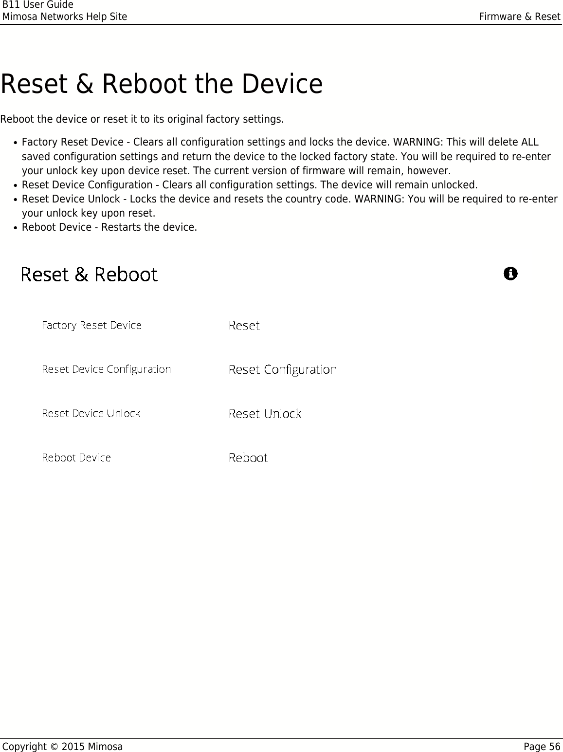 B11 User GuideMimosa Networks Help Site Firmware &amp; ResetCopyright © 2015 Mimosa Page 56Reset &amp; Reboot the DeviceReboot the device or reset it to its original factory settings.Factory Reset Device - Clears all configuration settings and locks the device. WARNING: This will delete ALL●saved configuration settings and return the device to the locked factory state. You will be required to re-enteryour unlock key upon device reset. The current version of firmware will remain, however.Reset Device Configuration - Clears all configuration settings. The device will remain unlocked.●Reset Device Unlock - Locks the device and resets the country code. WARNING: You will be required to re-enter●your unlock key upon reset.Reboot Device - Restarts the device.●