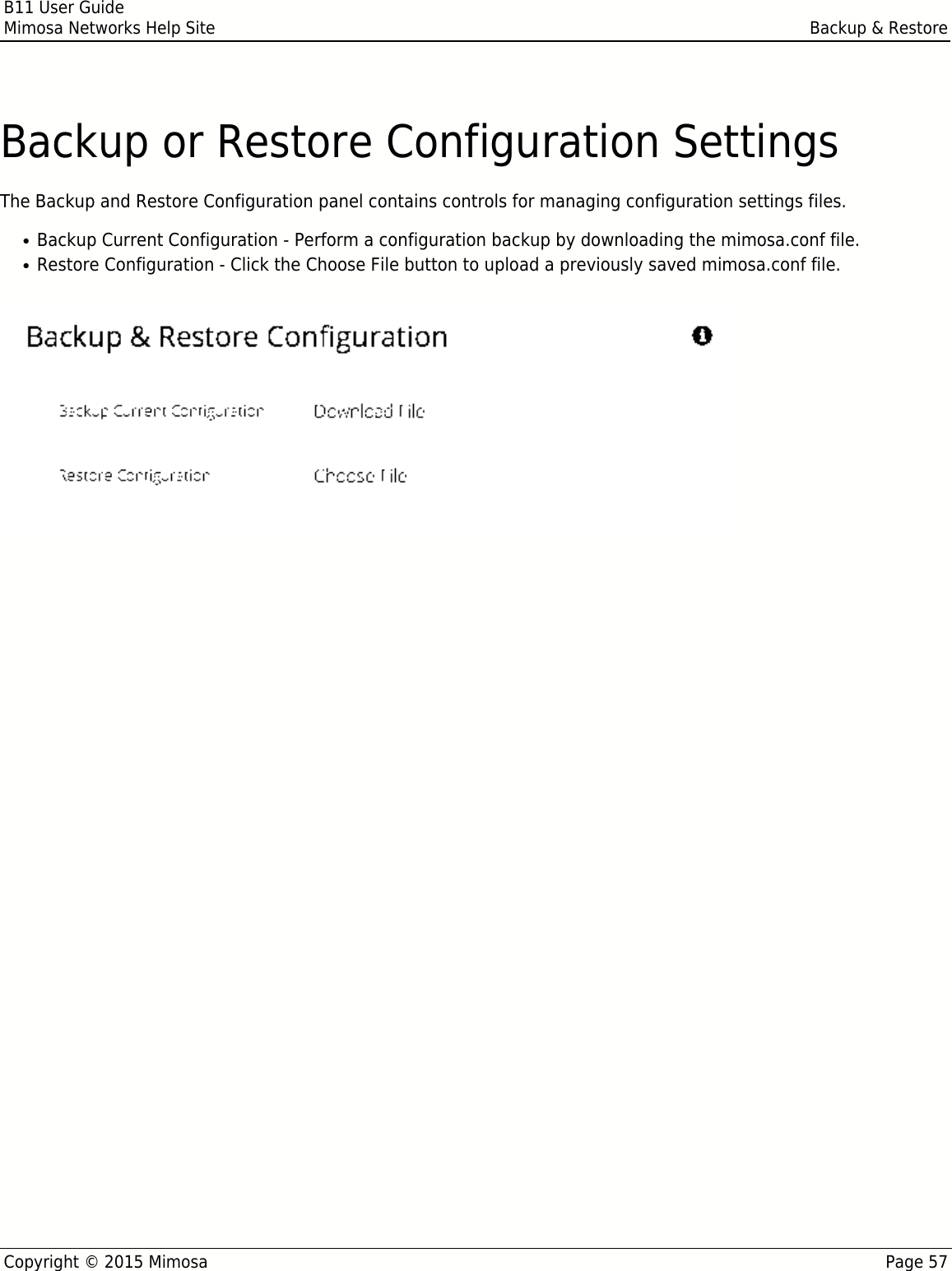 B11 User GuideMimosa Networks Help Site Backup &amp; RestoreCopyright © 2015 Mimosa Page 57Backup or Restore Configuration SettingsThe Backup and Restore Configuration panel contains controls for managing configuration settings files.Backup Current Configuration - Perform a configuration backup by downloading the mimosa.conf file.●Restore Configuration - Click the Choose File button to upload a previously saved mimosa.conf file.●