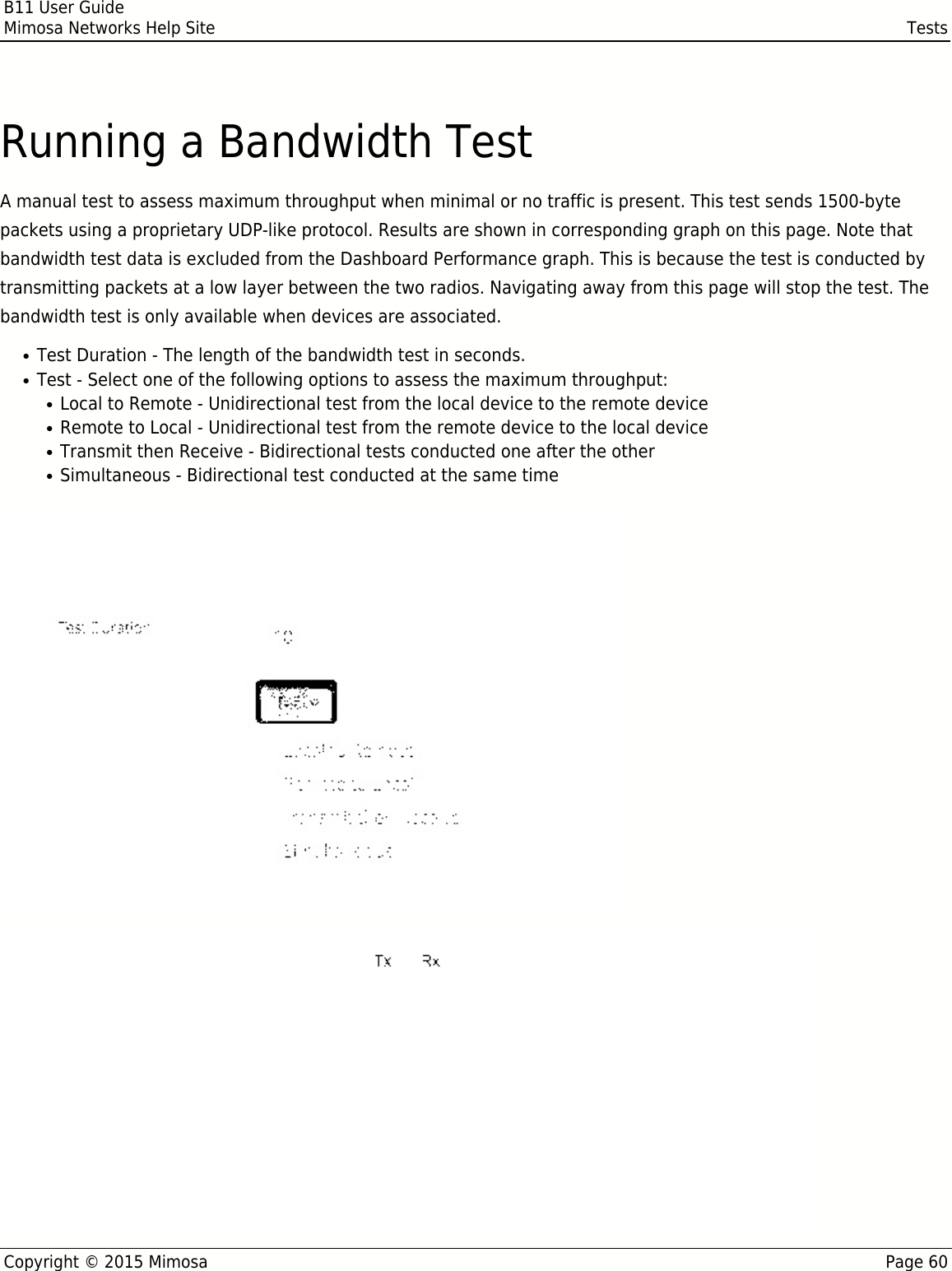 B11 User GuideMimosa Networks Help Site TestsCopyright © 2015 Mimosa Page 60Running a Bandwidth TestA manual test to assess maximum throughput when minimal or no traffic is present. This test sends 1500-bytepackets using a proprietary UDP-like protocol. Results are shown in corresponding graph on this page. Note thatbandwidth test data is excluded from the Dashboard Performance graph. This is because the test is conducted bytransmitting packets at a low layer between the two radios. Navigating away from this page will stop the test. Thebandwidth test is only available when devices are associated.Test Duration - The length of the bandwidth test in seconds.●Test - Select one of the following options to assess the maximum throughput:●Local to Remote - Unidirectional test from the local device to the remote device●Remote to Local - Unidirectional test from the remote device to the local device●Transmit then Receive - Bidirectional tests conducted one after the other●Simultaneous - Bidirectional test conducted at the same time●