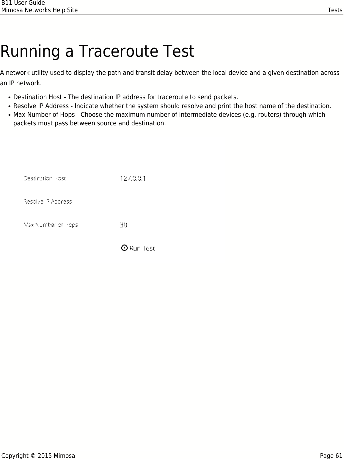 B11 User GuideMimosa Networks Help Site TestsCopyright © 2015 Mimosa Page 61Running a Traceroute TestA network utility used to display the path and transit delay between the local device and a given destination acrossan IP network.Destination Host - The destination IP address for traceroute to send packets.●Resolve IP Address - Indicate whether the system should resolve and print the host name of the destination.●Max Number of Hops - Choose the maximum number of intermediate devices (e.g. routers) through which●packets must pass between source and destination.