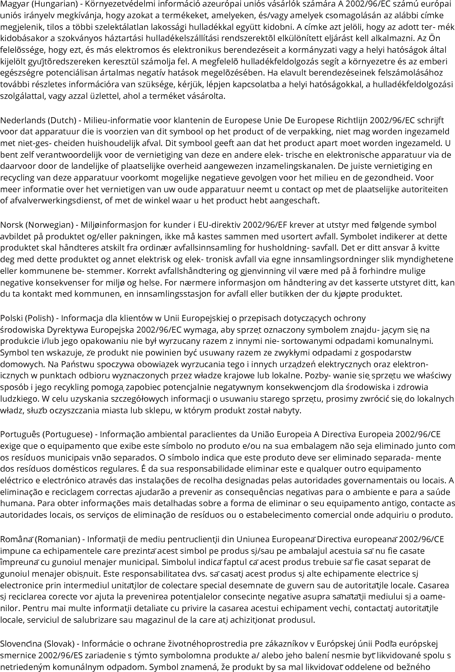 Magyar (Hungarian) - Környezetvédelmi információ azeurópai uniós vásárlók számára A 2002/96/EC számú európai uniós irányelv megkívánja, hogy azokat a termékeket, amelyeken, és/vagy amelyek csomagolásán az alábbi címke megjelenik, tilos a többi szelektálatlan lakossági hulladékkal együtt kidobni. A címke azt jelöli, hogy az adott ter- mék kidobásakor a szokványos háztartási hulladékelszállítási rendszerektõl elkülönített eljárást kell alkalmazni. Az Ön felelõssége, hogy ezt, és más elektromos és elektronikus berendezéseit a kormányzati vagy a helyi hatóságok által kijelölt gyűjtõredszereken keresztül számolja fel. A megfelelõ hulladékfeldolgozás segít a környezetre és az emberi egészségre potenciálisan ártalmas negatív hatások megelõzésében. Ha elavult berendezéseinek felszámolásához további részletes információra van szüksége, kérjük, lépjen kapcsolatba a helyi hatóságokkal, a hulladékfeldolgozási szolgálattal, vagy azzal üzlettel, ahol a terméket vásárolta. Nederlands (Dutch) - Milieu-informatie voor klantenin de Europese Unie De Europese Richtlijn 2002/96/EC schrijft voor dat apparatuur die is voorzien van dit symbool op het product of de verpakking, niet mag worden ingezameld met niet-ges- cheiden huishoudelijk afval. Dit symbool geeft aan dat het product apart moet worden ingezameld. U bent zelf verantwoordelijk voor de vernietiging van deze en andere elek- trische en elektronische apparatuur via de daarvoor door de landelijke of plaatselijke overheid aangewezen inzamelingskanalen. De juiste vernietiging en recycling van deze apparatuur voorkomt mogelijke negatieve gevolgen voor het milieu en de gezondheid. Voor meer informatie over het vernietigen van uw oude apparatuur neemt u contact op met de plaatselijke autoriteiten of afvalverwerkingsdienst, of met de winkel waar u het product hebt aangeschaft. Norsk (Norwegian) - Miljøinformasjon for kunder i EU-direktiv 2002/96/EF krever at utstyr med følgende symbol avbildet på produktet og/eller pakningen, ikke må kastes sammen med usortert avfall. Symbolet indikerer at dette produktet skal håndteres atskilt fra ordinær avfallsinnsamling for husholdning- savfall. Det er ditt ansvar å kvitte deg med dette produktet og annet elektrisk og elek- tronisk avfall via egne innsamlingsordninger slik myndighetene eller kommunene be- stemmer. Korrekt avfallshåndtering og gjenvinning vil være med på å forhindre mulige negative konsekvenser for miljø og helse. For nærmere informasjon om håndtering av det kasserte utstyret ditt, kan du ta kontakt med kommunen, en innsamlingsstasjon for avfall eller butikken der du kjøpte produktet. Polski (Polish) - Informacja dla klientów w Unii Europejskiej o przepisach dotyczących ochrony środowiska Dyrektywa Europejska 2002/96/EC wymaga, aby sprzęt oznaczony symbolem znajdu- jącym się na produkcie i/lub jego opakowaniu nie był wyrzucany razem z innymi nie- sortowanymi odpadami komunalnymi. Symbol ten wskazuje, że produkt nie powinien być usuwany razem ze zwykłymi odpadami z gospodarstw domowych. Na Państwu spoczywa obowiązek wyrzucania tego i innych urządzeń elektrycznych oraz elektron- icznych w punktach odbioru wyznaczonych przez władze krajowe lub lokalne. Pozby- wanie się sprzętu we właściwy sposób i jego recykling pomogą zapobiec potencjalnie negatywnym konsekwencjom dla środowiska i zdrowia ludzkiego. W celu uzyskania szczegółowych informacji o usuwaniu starego sprzętu, prosimy zwrócić się do lokalnych władz, służb oczyszczania miasta lub sklepu, w którym produkt został nabyty. Português (Portuguese) - Informação ambiental paraclientes da União Europeia A Directiva Europeia 2002/96/CE exige que o equipamento que exibe este símbolo no produto e/ou na sua embalagem não seja eliminado junto com os resíduos municipais vnão separados. O símbolo indica que este produto deve ser eliminado separada- mente dos resíduos domésticos regulares. É da sua responsabilidade eliminar este e qualquer outro equipamento eléctrico e electrónico através das instalações de recolha designadas pelas autoridades governamentais ou locais. A eliminação e reciclagem correctas ajudarão a prevenir as consequências negativas para o ambiente e para a saúde humana. Para obter informações mais detalhadas sobre a forma de eliminar o seu equipamento antigo, contacte as autoridades locais, os serviços de eliminação de resíduos ou o estabelecimento comercial onde adquiriu o produto. Română (Romanian) - Informaţii de mediu pentruclienţii din Uniunea Europeană Directiva europeană 2002/96/CE impune ca echipamentele care prezintă acest simbol pe produs şi/sau pe ambalajul acestuia să nu fie casate împreună cu gunoiul menajer municipal. Simbolul indică faptul că acest produs trebuie să fie casat separat de gunoiul menajer obişnuit. Este responsabilitatea dvs. să casaţi acest produs şi alte echipamente electrice şi electronice prin intermediul unităţilor de colectare special desemnate de guvern sau de autorităţile locale. Casarea şi reciclarea corecte vor ajuta la prevenirea potenţialelor consecinţe negative asupra sănătăţii mediului şi a oame- nilor. Pentru mai multe informaţii detaliate cu privire la casarea acestui echipament vechi, contactaţi autorităţile locale, serviciul de salubrizare sau magazinul de la care aţi achiziţionat produsul. Slovenčina (Slovak) - Informácie o ochrane životnéhoprostredia pre zákazníkov v Európskej únii Podľa európskej smernice 2002/96/ES zariadenie s týmto symbolomna produkte a/ alebo jeho balení nesmie byť likvidované spolu s netriedeným komunálnym odpadom. Symbol znamená, že produkt by sa mal likvidovať oddelene od bežného 