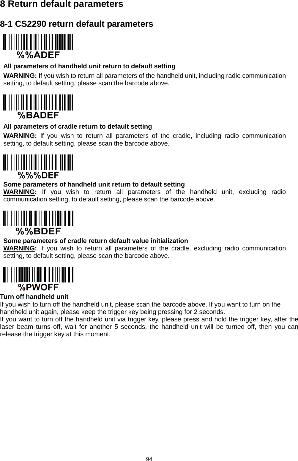 94 8 Return default parameters 8-1 CS2290 return default parameters  All parameters of handheld unit return to default setting WARNING: If you wish to return all parameters of the handheld unit, including radio communication setting, to default setting, please scan the barcode above.   All parameters of cradle return to default setting WARNING:  If you wish to return all parameters of the cradle, including radio communication setting, to default setting, please scan the barcode above.   Some parameters of handheld unit return to default setting WARNING:  If you wish to return all parameters of the handheld unit, excluding radio communication setting, to default setting, please scan the barcode above.   Some parameters of cradle return default value initialization WARNING: If you wish to return all parameters of the cradle, excluding radio communication setting, to default setting, please scan the barcode above.   Turn off handheld unit If you wish to turn off the handheld unit, please scan the barcode above. If you want to turn on the handheld unit again, please keep the trigger key being pressing for 2 seconds. If you want to turn off the handheld unit via trigger key, please press and hold the trigger key, after the laser beam turns off, wait for another 5 seconds, the handheld unit will be  turned off, then you can release the trigger key at this moment.            