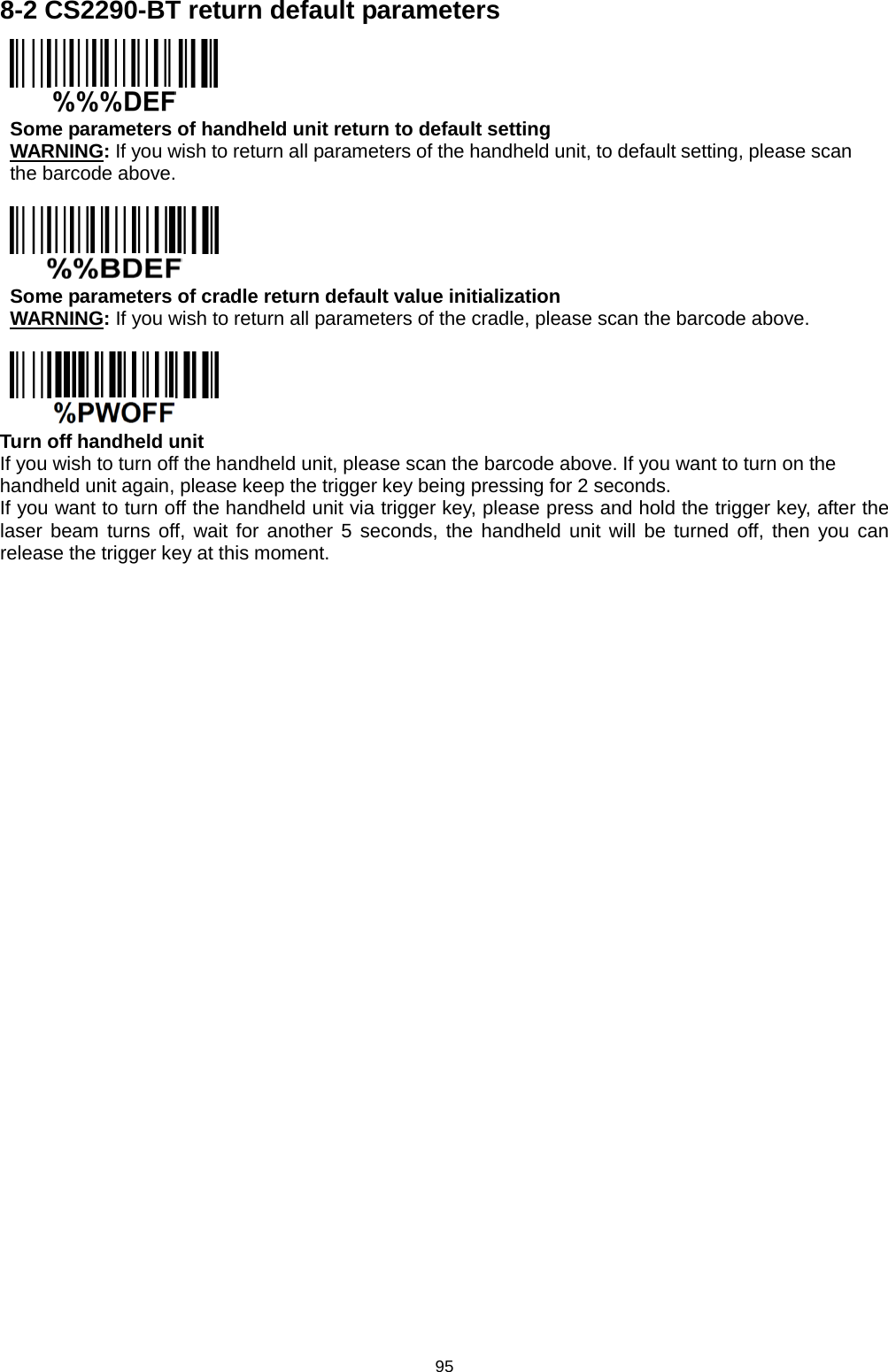 95 8-2 CS2290-BT return default parameters  Some parameters of handheld unit return to default setting WARNING: If you wish to return all parameters of the handheld unit, to default setting, please scan the barcode above.   Some parameters of cradle return default value initialization WARNING: If you wish to return all parameters of the cradle, please scan the barcode above.   Turn off handheld unit If you wish to turn off the handheld unit, please scan the barcode above. If you want to turn on the handheld unit again, please keep the trigger key being pressing for 2 seconds. If you want to turn off the handheld unit via trigger key, please press and hold the trigger key, after the laser beam turns off, wait for another 5 seconds, the handheld unit will be turned off, then you can release the trigger key at this moment.  