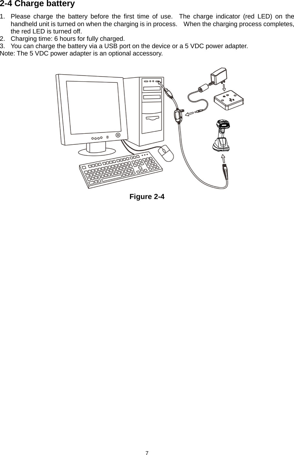 7 2-4 Charge battery 1. Please charge the battery before the first time of use.  The charge indicator (red LED) on the handheld unit is turned on when the charging is in process.   When the charging process completes, the red LED is turned off. 2. Charging time: 6 hours for fully charged. 3. You can charge the battery via a USB port on the device or a 5 VDC power adapter. Note: The 5 VDC power adapter is an optional accessory.   Figure 2-4  