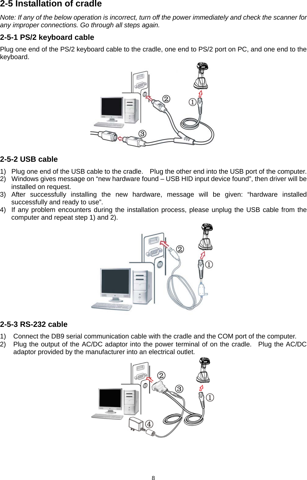 8 2-5 Installation of cradle Note: If any of the below operation is incorrect, turn off the power immediately and check the scanner for any improper connections. Go through all steps again. 2-5-1 PS/2 keyboard cable Plug one end of the PS/2 keyboard cable to the cradle, one end to PS/2 port on PC, and one end to the keyboard.  2-5-2 USB cable 1) Plug one end of the USB cable to the cradle.    Plug the other end into the USB port of the computer.   2) Windows gives message on “new hardware found – USB HID input device found”, then driver will be installed on request. 3) After successfully installing the new hardware, message will be given: “hardware installed successfully and ready to use”. 4) If any problem encounters during the installation process, please unplug the USB cable from the computer and repeat step 1) and 2).  2-5-3 RS-232 cable 1) Connect the DB9 serial communication cable with the cradle and the COM port of the computer. 2) Plug the output of the AC/DC adaptor into the power terminal of on the cradle.  Plug the AC/DC adaptor provided by the manufacturer into an electrical outlet.   