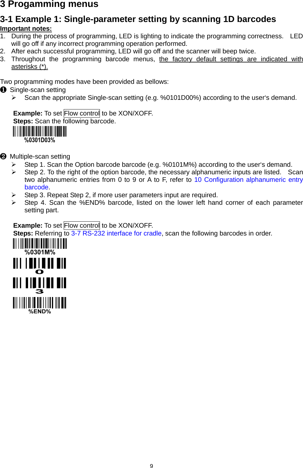 9 3 Progamming menus 3-1 Example 1: Single-parameter setting by scanning 1D barcodes Important notes: 1. During the process of programming, LED is lighting to indicate the programming correctness.  LED will go off if any incorrect programming operation performed. 2. After each successful programming, LED will go off and the scanner will beep twice. 3. Throughout the programming barcode menus, the factory default settings are indicated with asterisks (*).  Two programming modes have been provided as bellows: ❶ Single-scan setting  Scan the appropriate Single-scan setting (e.g. %0101D00%) according to the user‘s demand.  Example: To set Flow control to be XON/XOFF. Steps: Scan the following barcode.   ❷ Multiple-scan setting  Step 1. Scan the Option barcode barcode (e.g. %0101M%) according to the user‘s demand.  Step 2. To the right of the option barcode, the necessary alphanumeric inputs are listed.  Scan two alphanumeric entries from 0 to 9 or A to F, refer to 10 Configuration alphanumeric entry barcode.  Step 3. Repeat Step 2, if more user parameters input are required.  Step 4. Scan the %END% barcode, listed on the lower left hand corner of each parameter setting part.  Example: To set Flow control to be XON/XOFF. Steps: Referring to 3-7 RS-232 interface for cradle, scan the following barcodes in order.      